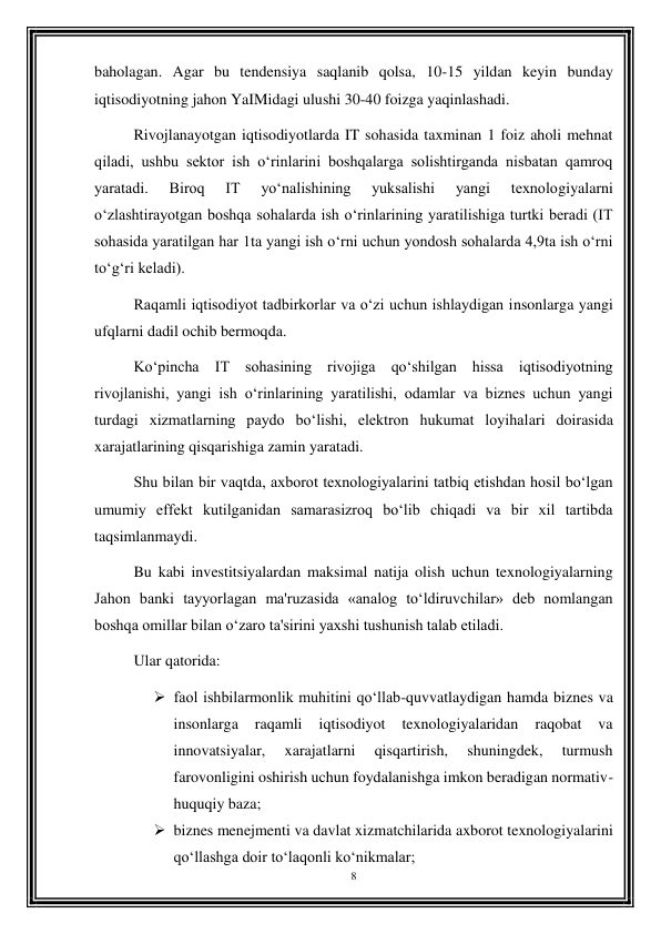 8 
 
baholagan. Agar bu tendensiya saqlanib qolsa, 10-15 yildan keyin bunday 
iqtisodiyotning jahon YaIMidagi ulushi 30-40 foizga yaqinlashadi. 
Rivojlanayotgan iqtisodiyotlarda IT sohasida taxminan 1 foiz aholi mehnat 
qiladi, ushbu sektor ish o‘rinlarini boshqalarga solishtirganda nisbatan qamroq 
yaratadi. 
Biroq 
IT 
yo‘nalishining 
yuksalishi 
yangi 
texnologiyalarni 
o‘zlashtirayotgan boshqa sohalarda ish o‘rinlarining yaratilishiga turtki beradi (IT 
sohasida yaratilgan har 1ta yangi ish o‘rni uchun yondosh sohalarda 4,9ta ish o‘rni 
to‘g‘ri keladi). 
Raqamli iqtisodiyot tadbirkorlar va o‘zi uchun ishlaydigan insonlarga yangi 
ufqlarni dadil ochib bermoqda. 
Ko‘pincha IT sohasining rivojiga qo‘shilgan hissa iqtisodiyotning 
rivojlanishi, yangi ish o‘rinlarining yaratilishi, odamlar va biznes uchun yangi 
turdagi xizmatlarning paydo bo‘lishi, elektron hukumat loyihalari doirasida 
xarajatlarining qisqarishiga zamin yaratadi. 
Shu bilan bir vaqtda, axborot texnologiyalarini tatbiq etishdan hosil bo‘lgan 
umumiy effekt kutilganidan samarasizroq bo‘lib chiqadi va bir xil tartibda 
taqsimlanmaydi. 
Bu kabi investitsiyalardan maksimal natija olish uchun texnologiyalarning 
Jahon banki tayyorlagan ma'ruzasida «analog to‘ldiruvchilar» deb nomlangan 
boshqa omillar bilan o‘zaro ta'sirini yaxshi tushunish talab etiladi. 
Ular qatorida: 
 faol ishbilarmonlik muhitini qo‘llab-quvvatlaydigan hamda biznes va 
insonlarga 
raqamli 
iqtisodiyot 
texnologiyalaridan 
raqobat 
va 
innovatsiyalar, 
xarajatlarni 
qisqartirish, 
shuningdek, 
turmush 
farovonligini oshirish uchun foydalanishga imkon beradigan normativ-
huquqiy baza; 
 biznes menejmenti va davlat xizmatchilarida axborot texnologiyalarini 
qo‘llashga doir to‘laqonli ko‘nikmalar;  
