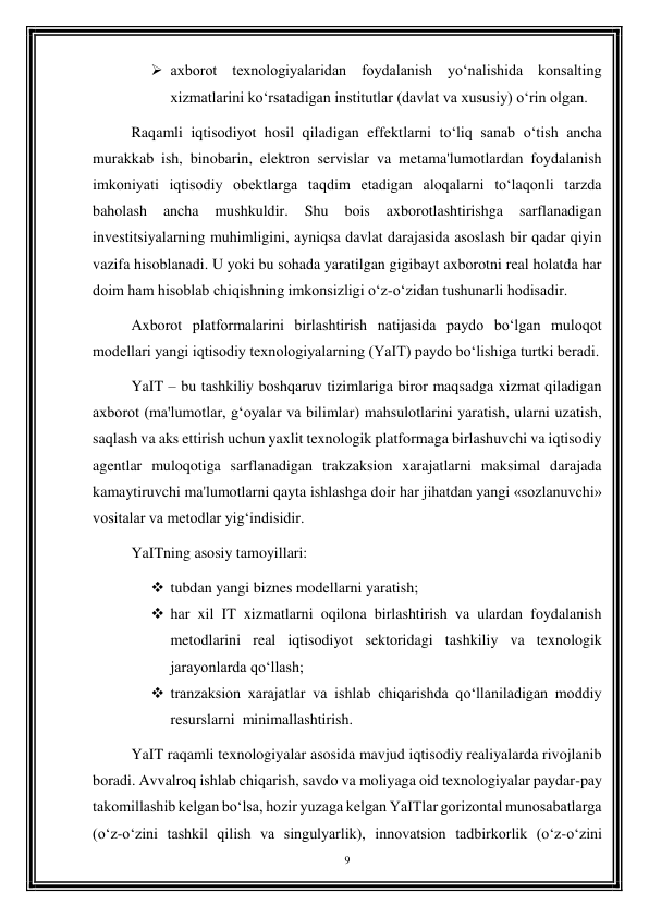 9 
 
 axborot texnologiyalaridan foydalanish yo‘nalishida konsalting 
xizmatlarini ko‘rsatadigan institutlar (davlat va xususiy) o‘rin olgan. 
Raqamli iqtisodiyot hosil qiladigan effektlarni to‘liq sanab o‘tish ancha 
murakkab ish, binobarin, elektron servislar va metama'lumotlardan foydalanish 
imkoniyati iqtisodiy obektlarga taqdim etadigan aloqalarni to‘laqonli tarzda 
baholash 
ancha 
mushkuldir. 
Shu 
bois 
axborotlashtirishga 
sarflanadigan 
investitsiyalarning muhimligini, ayniqsa davlat darajasida asoslash bir qadar qiyin 
vazifa hisoblanadi. U yoki bu sohada yaratilgan gigibayt axborotni real holatda har 
doim ham hisoblab chiqishning imkonsizligi o‘z-o‘zidan tushunarli hodisadir. 
Axborot platformalarini birlashtirish natijasida paydo bo‘lgan muloqot 
modellari yangi iqtisodiy texnologiyalarning (YaIT) paydo bo‘lishiga turtki beradi. 
YaIT – bu tashkiliy boshqaruv tizimlariga biror maqsadga xizmat qiladigan 
axborot (ma'lumotlar, g‘oyalar va bilimlar) mahsulotlarini yaratish, ularni uzatish, 
saqlash va aks ettirish uchun yaxlit texnologik platformaga birlashuvchi va iqtisodiy 
agentlar muloqotiga sarflanadigan trakzaksion xarajatlarni maksimal darajada 
kamaytiruvchi ma'lumotlarni qayta ishlashga doir har jihatdan yangi «sozlanuvchi» 
vositalar va metodlar yig‘indisidir. 
YaITning asosiy tamoyillari: 
 tubdan yangi biznes modellarni yaratish; 
 har xil IT xizmatlarni oqilona birlashtirish va ulardan foydalanish 
metodlarini real iqtisodiyot sektoridagi tashkiliy va texnologik 
jarayonlarda qo‘llash; 
 tranzaksion xarajatlar va ishlab chiqarishda qo‘llaniladigan moddiy 
resurslarni  minimallashtirish. 
YaIT raqamli texnologiyalar asosida mavjud iqtisodiy realiyalarda rivojlanib 
boradi. Avvalroq ishlab chiqarish, savdo va moliyaga oid texnologiyalar paydar-pay 
takomillashib kelgan bo‘lsa, hozir yuzaga kelgan YaITlar gorizontal munosabatlarga 
(o‘z-o‘zini tashkil qilish va singulyarlik), innovatsion tadbirkorlik (o‘z-o‘zini 
