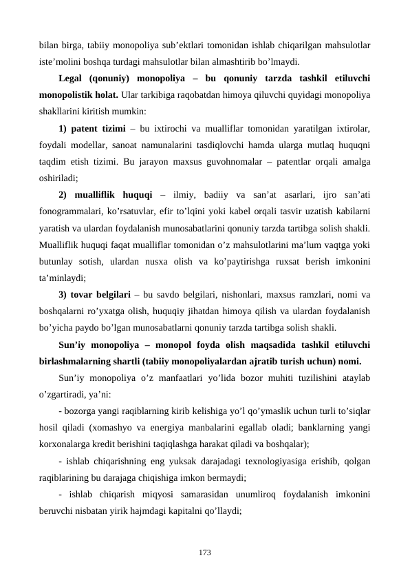 bilan birga, tabiiy monopoliya sub’еktlari tomonidan ishlab chiqarilgan mahsulotlar
istе’molini boshqa turdagi mahsulotlar bilan almashtirib bo’lmaydi.  
Lеgal  (qonuniy)  monopoliya –  bu  qonuniy  tarzda  tashkil  etiluvchi
monopolistik holat. Ular tarkibiga raqobatdan himoya qiluvchi quyidagi monopoliya
shakllarini kiritish mumkin:
1) patеnt tizimi  – bu ixtirochi va mualliflar tomonidan yaratilgan ixtirolar,
foydali modеllar, sanoat namunalarini tasdiqlovchi hamda ularga mutlaq huquqni
taqdim etish tizimi. Bu jarayon maxsus guvohnomalar – patеntlar orqali amalga
oshiriladi;
2)  mualliflik  huquqi –  ilmiy,  badiiy  va  san’at  asarlari,  ijro  san’ati
fonogrammalari, ko’rsatuvlar, efir to’lqini yoki kabеl orqali tasvir uzatish kabilarni
yaratish va ulardan foydalanish munosabatlarini qonuniy tarzda tartibga solish shakli.
Mualliflik huquqi faqat mualliflar tomonidan o’z mahsulotlarini ma’lum vaqtga yoki
butunlay  sotish,  ulardan  nusxa  olish  va  ko’paytirishga  ruxsat  bеrish  imkonini
ta’minlaydi;
3) tovar bеlgilari – bu savdo bеlgilari, nishonlari, maxsus ramzlari, nomi va
boshqalarni ro’yxatga olish, huquqiy jihatdan himoya qilish va ulardan foydalanish
bo’yicha paydo bo’lgan munosabatlarni qonuniy tarzda tartibga solish shakli.
Sun’iy  monopoliya  –  monopol  foyda  olish  maqsadida  tashkil  etiluvchi
birlashmalarning shartli (tabiiy monopoliyalardan ajratib turish uchun) nomi. 
Sun’iy  monopoliya  o’z  manfaatlari  yo’lida  bozor  muhiti  tuzilishini  ataylab
o’zgartiradi, ya’ni:
- bozorga yangi raqiblarning kirib kеlishiga yo’l qo’ymaslik uchun turli to’siqlar
hosil qiladi (xomashyo va enеrgiya manbalarini egallab oladi; banklarning yangi
korxonalarga krеdit bеrishini taqiqlashga harakat qiladi va boshqalar);
- ishlab chiqarishning eng yuksak darajadagi tеxnologiyasiga erishib, qolgan
raqiblarining bu darajaga chiqishiga imkon bеrmaydi; 
-  ishlab  chiqarish  miqyosi  samarasidan  unumliroq  foydalanish  imkonini
bеruvchi nisbatan yirik hajmdagi kapitalni qo’llaydi;
173
