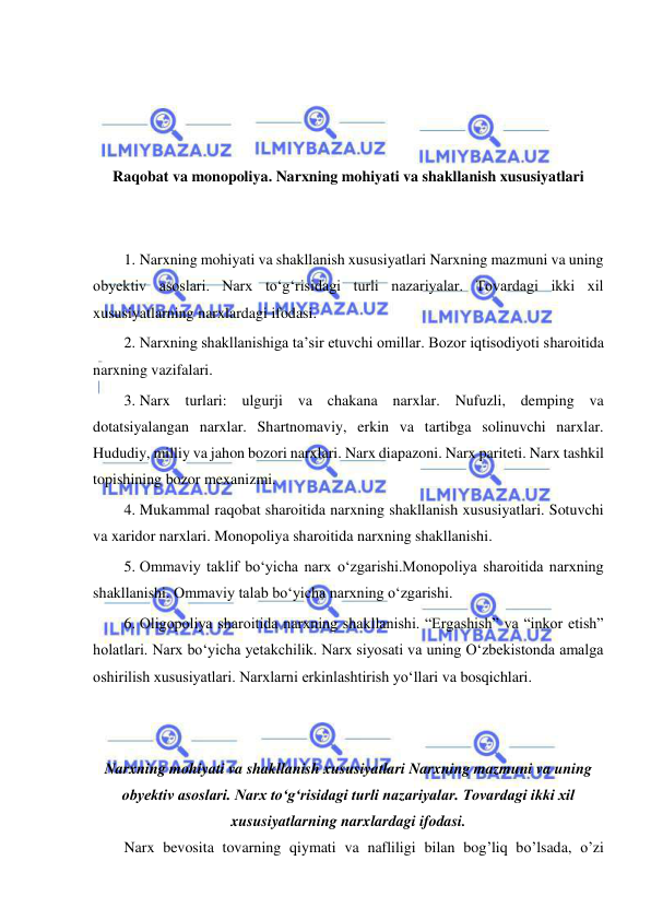  
 
 
 
 
 
Raqobat va monopoliya. Narxning mohiyati va shakllanish xususiyatlari 
 
 
1. Narxning mohiyati va shakllanish xususiyatlari Narxning mazmuni va uning 
obyektiv asoslari. Narx toʻgʻrisidagi turli nazariyalar. Tovardagi ikki xil 
xususiyatlarning narxlardagi ifodasi.  
2. Narxning shakllanishiga taʼsir etuvchi omillar. Bozor iqtisodiyoti sharoitida 
narxning vazifalari.  
3. Narx turlari: ulgurji va chakana narxlar. Nufuzli, demping va 
dotatsiyalangan narxlar. Shartnomaviy, erkin va tartibga solinuvchi narxlar. 
Hududiy, milliy va jahon bozori narxlari. Narx diapazoni. Narx pariteti. Narx tashkil 
topishining bozor mexanizmi. 
4. Mukammal raqobat sharoitida narxning shakllanish xususiyatlari. Sotuvchi 
va xaridor narxlari. Monopoliya sharoitida narxning shakllanishi.  
5. Ommaviy taklif boʻyicha narx oʻzgarishi.Monopoliya sharoitida narxning 
shakllanishi. Ommaviy talab boʻyicha narxning oʻzgarishi.  
6. Oligopoliya sharoitida narxning shakllanishi. “Ergashish” va “inkor etish” 
holatlari. Narx boʻyicha yetakchilik. Narx siyosati va uning Oʻzbekistonda amalga 
oshirilish xususiyatlari. Narxlarni erkinlashtirish yoʻllari va bosqichlari. 
 
 
Narxning mohiyati va shakllanish xususiyatlari Narxning mazmuni va uning 
obyektiv asoslari. Narx toʻgʻrisidagi turli nazariyalar. Tovardagi ikki xil 
xususiyatlarning narxlardagi ifodasi. 
Narx bevosita tovarning qiymati va nafliligi bilan bog’liq bo’lsada, o’zi 
