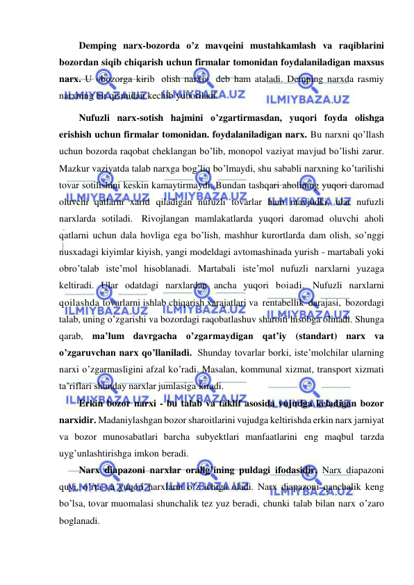  
 
Demping narx-bozorda o’z mavqeini mustahkamlash va raqiblarini 
bozordan siqib chiqarish uchun firmalar tomonidan foydalaniladigan maxsus 
narx. U «bozorga kirib olish narxi» deb ham ataladi. Demping narxda rasmiy 
narxning bir qismidan kechib yuboriladi. 
Nufuzli narx-sotish hajmini o’zgartirmasdan, yuqori foyda olishga 
erishish uchun firmalar tomonidan. foydalaniladigan narx. Bu narxni qo’llash 
uchun bozorda raqobat cheklangan bo’lib, monopol vaziyat mavjud bo’lishi zarur. 
Mazkur vaziyatda talab narxga bog’liq bo’lmaydi, shu sababli narxning ko’tarilishi 
tovar sotilishini keskin kamaytirmaydi. Bundan tashqari aholining yuqori daromad 
oluvchi qatlarni xarid qiladigan nufuzli tovarlar ham mavjudki, ular nufuzli 
narxlarda sotiladi. Rivojlangan mamlakatlarda yuqori daromad oluvchi aholi 
qatlarni uchun dala hovliga ega bo’lish, mashhur kurortlarda dam olish, so’nggi 
nusxadagi kiyimlar kiyish, yangi modeldagi avtomashinada yurish - martabali yoki 
obro’talab iste’mol hisoblanadi. Martabali iste’mol nufuzli narxlarni yuzaga 
keltiradi. Ular odatdagi narxlardan ancha yuqori boiadi. Nufuzli narxlarni 
qoilashda tovarlarni ishlab chiqarish xarajatlari va rentabellik darajasi, bozordagi 
talab, uning o’zgarishi va bozordagi raqobatlashuv sharoiti hisobga olinadi. Shunga 
qarab, ma’lum davrgacha o’zgarmaydigan qat’iy (standart) narx va 
o’zgaruvchan narx qo’llaniladi. Shunday tovarlar borki, iste’molchilar ularning 
narxi o’zgarmasligini afzal ko’radi. Masalan, kommunal xizmat, transport xizmati 
ta’riflari shunday narxlar jumlasiga kiradi. 
Erkin bozor narxi - bu talab va taklif asosida vujudga keladigan bozor 
narxidir. Madaniylashgan bozor sharoitlarini vujudga keltirishda erkin narx jarniyat 
va bozor munosabatlari barcha subyektlari manfaatlarini eng maqbul tarzda 
uyg’unlashtirishga imkon beradi. 
Narx diapazoni narxlar oralig’ining puldagi ifodasidir. Narx diapazoni 
quyi, o’rta va yuqori narxlarni o’z ichiga oladi. Narx diapazoni qanchalik keng 
bo’lsa, tovar muomalasi shunchalik tez yuz beradi, chunki talab bilan narx o’zaro 
boglanadi. 
