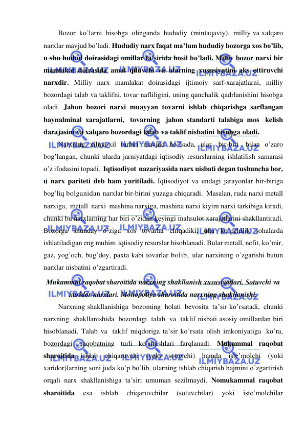  
 
Bozor ko’larni hisobga olinganda hududiy (mintaqaviy), milliy va xalqaro 
narxlar mavjud bo’ladi. Hududiy narx faqat ma’lum hududiy bozorga xos bo’lib, 
u shu hudud doirasidagi omillar ta’sirida hosil bo’ladi. Milliy bozor narxi bir 
mamlakat doirasida amal qiluvchi va ularning xususiyatini aks ettiruvchi 
narxdir. Milliy narx mamlakat doirasidagi ijtimoiy sarf-xarajatlarni, milliy 
bozordagi talab va taklifni, tovar nafliligini, uning qanchalik qadrlanishini hisobga 
oladi. Jahon bozori narxi muayyan tovarni ishlab chiqarishga sarflangan 
baynalminal xarajatlarni, tovarning jahon standarti talabiga mos kelish 
darajasini va xalqaro bozordagi talab va taklif nisbatini hisobga oladi. 
Narxning xilma-xil turlari mavjud bo’lsada, ular bir-biri bilan o’zaro 
bog’langan, chunki ularda jarniyatdagi iqtisodiy resurslarning ishlatilish samarasi 
o’z ifodasini topadi. Iqtisodiyot nazariyasida narx nisbati degan tushuncha bor, 
u narx pariteti deb ham yuritiladi. Iqtisodiyot va undagi jarayonlar bir-biriga 
bog’liq bolganidan narxlar bir-birini yuzaga chiqaradi. Masalan, ruda narxi metall 
narxiga, metall narxi mashina narxiga, mashina narxi kiyim narxi tarkibiga kiradi, 
chunki bu narxlarning har biri o’zidan keyingi mahsulot xarajatlarini shakllantiradi. 
Bozorga shunday o’ziga xos tovarlar chiqadiki, ular ko’pchilik sohalarda 
ishlatiladigan eng muhim iqtisodiy resurslar hisoblanadi. Bular metall, nefit, ko’mir, 
gaz, yog’och, bug’doy, paxta kabi tovarlar bolib, ular narxining o’zgarishi butun 
narxlar nisbatini o’zgartiradi. 
Mukammal raqobat sharoitida narxning shakllanish xususiyatlari. Sotuvchi va 
xaridor narxlari. Monopoliya sharoitida narxning shakllanishi. 
Narxning shakllanishiga bozoming holati bevosita ta’sir ko’rsatadi, chunki 
narxning shakllanishida bozordagi talab va taklif nisbati asosiy omillardan biri 
hisoblanadi. Talab va taklif miqdoriga ta’sir ko’rsata olish imkoniyatiga ko’ra, 
bozordagi 
raqobatning turli ko’rinishlari farqlanadi. Mukammal raqobat 
sharoitida ishlab chiqaruvchi (yoki sotuvchi) hamda iste’molchi (yoki 
xaridor)larning soni juda ko’p bo’lib, ularning ishlab chiqarish hajmini o’zgartirish 
orqali narx shakllanishiga ta’siri umuman sezilmaydi. Nomukammal raqobat 
sharoitida 
esa 
ishlab 
chiqaruvchilar 
(sotuvchilar) 
yoki 
iste’molchilar 
