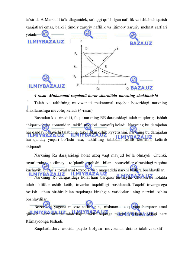  
 
ta’sirida A.Marshall ta’kidlaganidek, so’nggi qo’shilgan naflilik va ishlab chiqarish 
xarajatlari emas, balki ijtimoiy zaruriy naflilik va ijtimoiy zaruriy mehnat sarflari 
yotadi. 
 
4-rasm. Mukammal raqobatli bozor sharoitida narxning shakllanishi 
Talab va taklifning muvozanati mukammal raqobat bozoridagi narxning 
shakllanishiga muvofiq keladi (4-rasm). 
Rasmdan ko ‘rinadiki, faqat narxning RE darajasidagi talab miqdoriga ishlab 
chiqaruvchilar tomonidan taklif miqdori muvofiq keladi. Narxning bu darajadan 
har qanday pasayishi talabning tak- lifdan oshib kyyetishini, narxning bu darajadan 
har qanday yuqori bo’lishi esa, taklifning talabdan oshib ketishini keltirib 
chiqaradi. 
Narxning Ra darajasidagi holat uzoq vaqt mavjud bo’la olmaydi. Chunki, 
tovarlarning   sotilmay,   to’planib   qolishi   bilan   sotuvchilar o’rtasidagi raqobat 
kuchayib, ular o’z tovarlarini tezroq sotish maqsadida narxni tushira boshlaydilar. 
Narxning Rv darajasidagi holat ham barqaror turmaydi. Chunki, bu holatda 
talab taklifdan oshib ketib, tovarlar taqchilligi boshlanadi. Taqchil tovarga ega 
boiish uchun bir-biri bilan raqobatga kirishgan xaridorlar uning narxini oshira 
boshlaydilar. 
Bozordagi yagona muvozanatlashgan, nisbatan uzoq vaqt barqaror amal 
qiluvchi narx sifatida talab hajmi taklif hajmiga muvofiq kelgan holdagi narx 
REmaydonga tushadi. 
Raqobatlashuv asosida paydo bolgan  muvozanat doimo talab va taklif 
