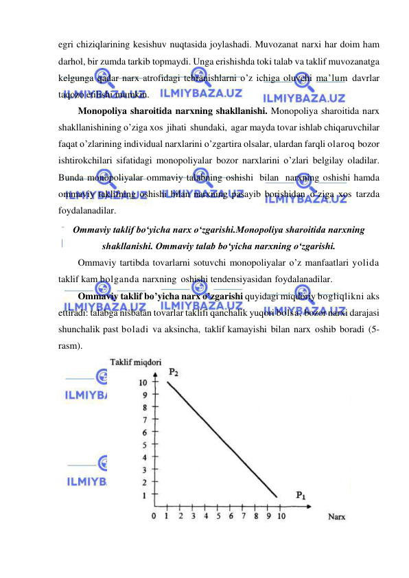  
 
egri chiziqlarining kesishuv nuqtasida joylashadi. Muvozanat narxi har doim ham 
darhol, bir zumda tarkib topmaydi. Unga erishishda toki talab va taklif muvozanatga 
kelgunga qadar narx atrofidagi tebranishlarni o’z ichiga oluvchi ma’lum davrlar 
taqozo etilishi mumkin. 
Monopoliya sharoitida narxning shakllanishi. Monopoliya sharoitida narx 
shakllanishining o’ziga xos jihati shundaki, agar mayda tovar ishlab chiqaruvchilar 
faqat o’zlarining individual narxlarini o’zgartira olsalar, ulardan farqli olaroq bozor 
ishtirokchilari sifatidagi monopoliyalar bozor narxlarini o’zlari belgilay oladilar. 
Bunda monopoliyalar ommaviy talabning oshishi bilan narxning oshishi hamda 
ommaviy taklifning oshishi bilan narxning pasayib borishidan o’ziga xos tarzda 
foydalanadilar. 
Ommaviy taklif boʻyicha narx oʻzgarishi.Monopoliya sharoitida narxning 
shakllanishi. Ommaviy talab boʻyicha narxning oʻzgarishi. 
Ommaviy tartibda tovarlarni sotuvchi monopoliyalar o’z manfaatlari yolida 
taklif kam bolganda narxning oshishi tendensiyasidan foydalanadilar. 
Ommaviy taklif bo’yicha narx o’zgarishi quyidagi miqdoriy bogliqlikni aks 
ettiradi: talabga nisbatan tovarlar taklifi qanchalik yuqori bolsa, bozor narxi darajasi 
shunchalik past boladi va aksincha, taklif kamayishi bilan narx oshib boradi (5-
rasm). 
 
