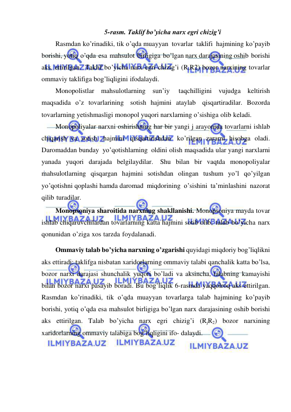  
 
5-rasm. Taklif bo’yicha narx egri chizig’i 
Rasmdan ko’rinadiki, tik o’qda muayyan tovarlar taklifi hajmining ko’payib 
borishi, yotiq o’qda esa mahsulot birligiga bo’lgan narx darajasining oshib borishi 
aks ettirilgan. Taklif bo’yicha narx egri chizig’i (R,R2) bozor narxining tovarlar 
ommaviy taklifiga bog’liqligini ifodalaydi. 
Monopolistlar mahsulotlarning sun’iy 
taqchilligini vujudga keltirish 
maqsadida o’z tovarlarining sotish hajmini ataylab qisqartiradilar. Bozorda 
tovarlarning yetishmasligi monopol yuqori narxlarning o’sishiga olib keladi. 
Monopoliyalar narxni oshirishning har bir yangi j arayonida tovarlarni ishlab 
chiqarish va sotish hajmini qisqartirishdan ko’rilgan zararni hisobga oladi. 
Daromaddan bunday yo’qotishlarning oldini olish maqsadida ular yangi narxlarni 
yanada yuqori darajada belgilaydilar. Shu bilan bir vaqtda monopoliyalar 
mahsulotlarning qisqargan hajmini sotishdan olingan tushum yo’l qo’yilgan 
yo’qotishni qoplashi hamda daromad miqdorining o’sishini ta’minlashini nazorat 
qilib turadilar. 
Monopsoniya sharoitida narxning shakllanishi. Monopsoniya mayda tovar 
ishlab chiqaruvchilardan tovarlarning katta hajmini sotib olib, talab bo’yicha narx 
qonunidan o’ziga xos tarzda foydalanadi. 
Ommaviy talab bo’yicha narxning o’zgarishi quyidagi miqdoriy bog’liqlikni 
aks ettiradi: taklifga nisbatan xaridorlarning ommaviy talabi qanchalik katta bo’lsa, 
bozor narxi darajasi shunchalik yuqori bo’ladi va aksincha, talabning kamayishi 
bilan bozor narxi pasayib boradi. Bu bog’liqlik 6-rasmda yaqqolroq aks ettirilgan. 
Rasmdan ko’rinadiki, tik o’qda muayyan tovarlarga talab hajmining ko’payib 
borishi, yotiq o’qda esa mahsulot birligiga bo’lgan narx darajasining oshib borishi 
aks ettirilgan. Talab bo’yicha narx egri chizig’i (RjR2) bozor narxining 
xaridorlarning ommaviy talabiga bog’liqligini ifo- dalaydi. 
