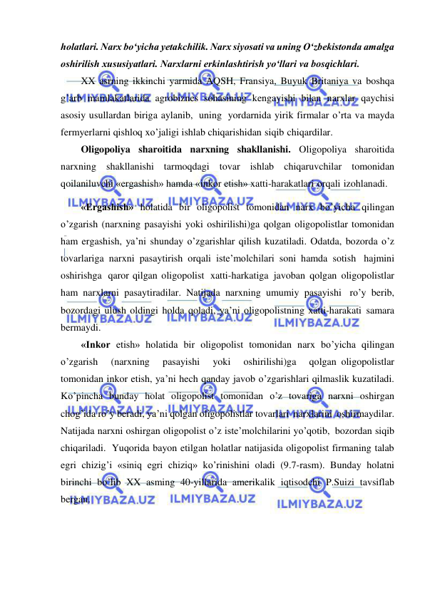  
 
holatlari. Narx boʻyicha yetakchilik. Narx siyosati va uning Oʻzbekistonda amalga 
oshirilish xususiyatlari. Narxlarni erkinlashtirish yoʻllari va bosqichlari. 
XX asrning ikkinchi yarmida AQSH, Fransiya, Buyuk Britaniya va boshqa 
g’arb mamlakatlarida agrobiznes sohasining kengayishi bilan narxlar qaychisi 
asosiy usullardan biriga aylanib, uning yordarnida yirik firmalar o’rta va mayda 
fermyerlarni qishloq xo’jaligi ishlab chiqarishidan siqib chiqardilar. 
Oligopoliya sharoitida narxning shakllanishi. Oligopoliya sharoitida 
narxning shakllanishi tarmoqdagi tovar ishlab chiqaruvchilar tomonidan 
qoilaniluvchi «ergashish» hamda «inkor etish» xatti-harakatlari orqali izohlanadi. 
«Ergashish» holatida bir oligopolist tomonidan narx bo’yicha qilingan 
o’zgarish (narxning pasayishi yoki oshirilishi)ga qolgan oligopolistlar tomonidan 
ham ergashish, ya’ni shunday o’zgarishlar qilish kuzatiladi. Odatda, bozorda o’z 
tovarlariga narxni pasaytirish orqali iste’molchilari soni hamda sotish hajmini 
oshirishga qaror qilgan oligopolist xatti-harkatiga javoban qolgan oligopolistlar 
ham narxlarni pasaytiradilar. Natijada narxning umumiy pasayishi ro’y berib, 
bozordagi ulush oldingi holda qoladi, ya’ni oligopolistning xatti-harakati samara 
bermaydi. 
«Inkor etish» holatida bir oligopolist tomonidan narx bo’yicha qilingan   
o’zgarish   (narxning   pasayishi   yoki   oshirilishi)ga   qolgan oligopolistlar 
tomonidan inkor etish, ya’ni hech qanday javob o’zgarishlari qilmaslik kuzatiladi. 
Ko’pincha bunday holat oligopolist tomonidan o’z tovariga narxni oshirgan 
chog’ida ro’y beradi, ya’ni qolgan oligopolistlar tovarlari narxlarini oshirmaydilar. 
Natijada narxni oshirgan oligopolist o’z iste’molchilarini yo’qotib, bozordan siqib 
chiqariladi. Yuqorida bayon etilgan holatlar natijasida oligopolist firmaning talab 
egri chizig’i «siniq egri chiziq» ko’rinishini oladi (9.7-rasm). Bunday holatni 
birinchi bo’lib XX asming 40-yillarida amerikalik iqtisodchi P.Suizi tavsiflab 
bergan. 
