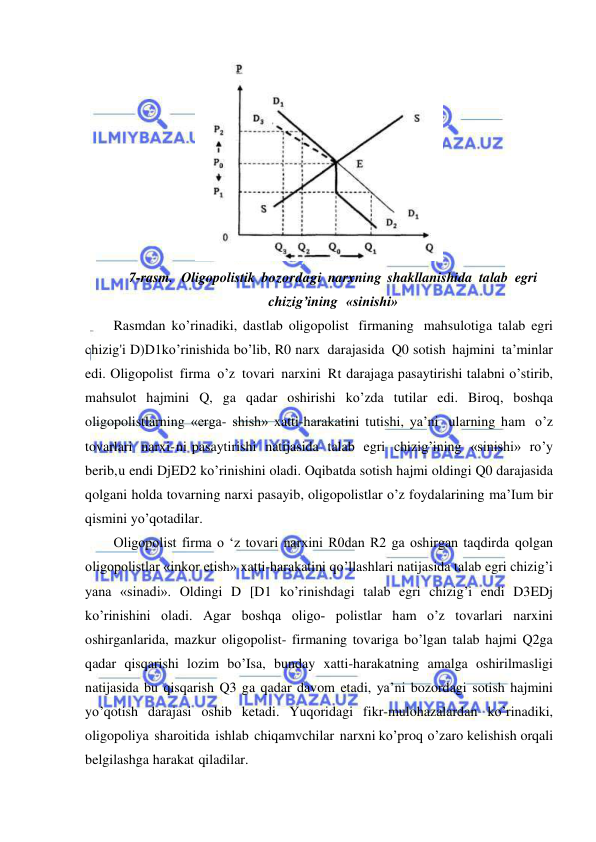  
 
 
7-rasm. Oligopolistik bozordagi narxning shakllanishida talab egri 
chizig’ining «sinishi» 
Rasmdan ko’rinadiki, dastlab oligopolist firmaning mahsulotiga talab egri 
chizig'i D)D1ko’rinishida bo’lib, R0 narx darajasida Q0 sotish hajmini ta’minlar 
edi. Oligopolist firma o’z tovari narxini Rt darajaga pasaytirishi talabni o’stirib, 
mahsulot hajmini Q, ga qadar oshirishi ko’zda tutilar edi. Biroq, boshqa 
oligopolistlarning «erga- shish» xatti-harakatini tutishi, ya’ni ularning ham o’z 
tovarlari narxi- ni pasaytirishi natijasida talab egri chizig’ining «sinishi» ro’y 
berib, u endi DjED2 ko’rinishini oladi. Oqibatda sotish hajmi oldingi Q0 darajasida 
qolgani holda tovarning narxi pasayib, oligopolistlar o’z foydalarining ma’Ium bir 
qismini yo’qotadilar. 
Oligopolist firma o ‘z tovari narxini R0dan R2 ga oshirgan taqdirda qolgan 
oligopolistlar «inkor etish» xatti-harakatini qo’llashlari natijasida talab egri chizig’i 
yana «sinadi». Oldingi D [D1 ko’rinishdagi talab egri chizig’i endi D3EDj 
ko’rinishini oladi. Agar boshqa oligo­ polistlar ham o’z tovarlari narxini 
oshirganlarida, mazkur oligopolist- firmaning tovariga bo’lgan talab hajmi Q2ga 
qadar qisqarishi lozim bo’Isa, bunday xatti-harakatning amalga oshirilmasligi 
natijasida bu qisqarish Q3 ga qadar davom etadi, ya’ni bozordagi sotish hajmini 
yo’qotish darajasi oshib ketadi. Yuqoridagi fikr-mulohazalardan ko’rinadiki, 
oligopoliya sharoitida ishlab chiqamvchilar narxni ko’proq o’zaro kelishish orqali 
belgilashga harakat qiladilar. 
