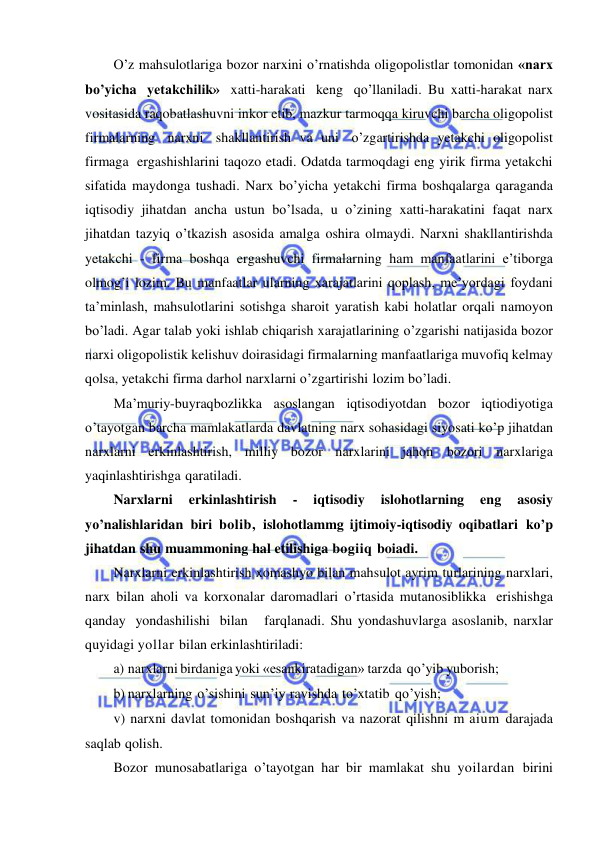  
 
O’z mahsulotlariga bozor narxini o’rnatishda oligopolistlar tomonidan «narx 
bo’yicha yetakchilik» xatti-harakati keng qo’llaniladi. Bu xatti-harakat narx 
vositasida raqobatlashuvni inkor etib, mazkur tarmoqqa kiruvchi barcha oligopolist 
firmalarning narxni shakllantirish va uni o’zgartirishda yetakchi oligopolist 
firmaga ergashishlarini taqozo etadi. Odatda tarmoqdagi eng yirik firma yetakchi 
sifatida maydonga tushadi. Narx bo’yicha yetakchi firma boshqalarga qaraganda 
iqtisodiy jihatdan ancha ustun bo’lsada, u o’zining xatti-harakatini faqat narx 
jihatdan tazyiq o’tkazish asosida amalga oshira olmaydi. Narxni shakllantirishda 
yetakchi - firma boshqa ergashuvchi firmalarning ham manfaatlarini e’tiborga 
olmog’i lozim. Bu manfaatlar ularning xarajatlarini qoplash, me’yordagi foydani 
ta’minlash, mahsulotlarini sotishga sharoit yaratish kabi holatlar orqali namoyon 
bo’ladi. Agar talab yoki ishlab chiqarish xarajatlarining o’zgarishi natijasida bozor 
narxi oligopolistik kelishuv doirasidagi firmalarning manfaatlariga muvofiq kelmay 
qolsa, yetakchi firma darhol narxlarni o’zgartirishi lozim bo’ladi. 
Ma’muriy-buyraqbozlikka asoslangan iqtisodiyotdan bozor iqtiodiyotiga 
o’tayotgan barcha mamlakatlarda davlatning narx sohasidagi siyosati ko’p jihatdan 
narxlarni erkinlashtirish, milliy bozor narxlarini jahon bozori narxlariga 
yaqinlashtirishga qaratiladi. 
Narxlarni 
erkinlashtirish 
- 
iqtisodiy 
islohotlarning 
eng 
asosiy 
yo’nalishlaridan biri bolib, islohotlammg ijtimoiy-iqtisodiy oqibatlari ko’p 
jihatdan shu muammoning hal etilishiga bogiiq boiadi. 
Narxlarni erkinlashtirish xomashyo bilan mahsulot ayrim turlarining narxlari, 
narx bilan aholi va korxonalar daromadlari o’rtasida mutanosiblikka erishishga 
qanday yondashilishi bilan   farqlanadi. Shu yondashuvlarga asoslanib, narxlar 
quyidagi yollar bilan erkinlashtiriladi: 
a) narxlarni birdaniga yoki «esankiratadigan» tarzda qo’yib yuborish; 
b) narxlarning o’sishini sun’iy ravishda to’xtatib qo’yish; 
v) narxni davlat tomonidan boshqarish va nazorat qilishni m aium darajada 
saqlab qolish. 
Bozor munosabatlariga o’tayotgan har bir mamlakat shu yoilardan birini 
