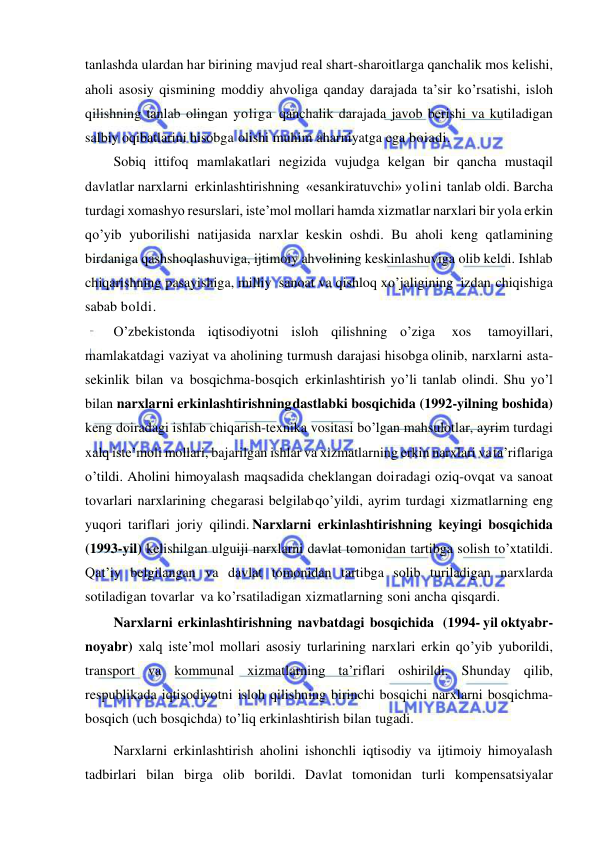  
 
tanlashda ulardan har birining mavjud real shart-sharoitlarga qanchalik mos kelishi, 
aholi asosiy qismining moddiy ahvoliga qanday darajada ta’sir ko’rsatishi, isloh 
qilishning tanlab olingan yoliga qanchalik darajada javob berishi va kutiladigan 
salbiy oqibatlarini hisobga olishi muhim aharniyatga ega boiadi. 
Sobiq ittifoq mamlakatlari negizida vujudga kelgan bir qancha mustaqil 
davlatlar narxlarni erkinlashtirishning «esankiratuvchi» yolini tanlab oldi. Barcha 
turdagi xomashyo resurslari, iste’mol mollari hamda xizmatlar narxlari bir yola erkin 
qo’yib yuborilishi natijasida narxlar keskin oshdi. Bu aholi keng qatlamining 
birdaniga qashshoqlashuviga, ijtimoiy ahvolining keskinlashuviga olib keldi. Ishlab 
chiqarishning pasayishiga, milliy sanoat va qishloq xo’jaligining izdan chiqishiga 
sabab boldi. 
O’zbekistonda iqtisodiyotni isloh qilishning o’ziga 
xos 
tamoyillari, 
mamlakatdagi vaziyat va aholining turmush darajasi hisobga olinib, narxlarni asta-
sekinlik bilan va bosqichma-bosqich erkinlashtirish yo’li tanlab olindi. Shu yo’l 
bilan narxlarni erkinlashtirishning dastlabki bosqichida (1992-yilning boshida) 
keng doiradagi ishlab chiqarish-texnika vositasi bo’lgan mahsulotlar, ayrim turdagi 
xalq iste’moli mollari, bajarilgan ishlar va xizmatlarning erkin narxlari va  ta’riflariga 
o’tildi. Aholini himoyalash maqsadida cheklangan doi radagi oziq-ovqat va sanoat 
tovarlari narxlarining chegarasi belgilab qo’yildi, ayrim turdagi xizmatlarning eng 
yuqori tariflari joriy qilindi. Narxlarni erkinlashtirishning keyingi bosqichida 
(1993-yil) kelishilgan ulguiji narxlarni davlat tomonidan tartibga solish to’xtatildi. 
Qat’iy belgilangan va davlat tomonidan tartibga solib turiladigan narxlarda 
sotiladigan tovarlar va ko’rsatiladigan xizmatlarning soni ancha qisqardi. 
Narxlarni erkinlashtirishning navbatdagi bosqichida   (1994- yil oktyabr-
noyabr) xalq iste’mol mollari asosiy turlarining narxlari erkin qo’yib yuborildi, 
transport va kommunal xizmatlarning ta’riflari oshirildi. Shunday qilib, 
respublikada iqtisodiyotni isloh qilishning birinchi bosqichi narxlarni bosqichma-
bosqich (uch bosqichda) to’liq erkinlashtirish bilan tugadi. 
Narxlarni erkinlashtirish aholini ishonchli iqtisodiy va ijtimoiy himoyalash 
tadbirlari bilan birga olib borildi. Davlat tomonidan turli kompensatsiyalar 
