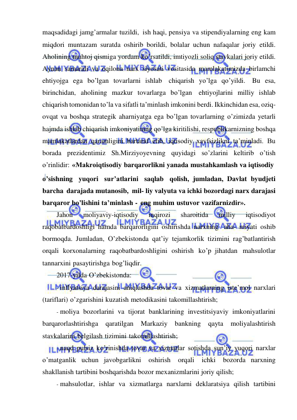  
 
maqsadidagi jamg’armalar tuzildi, ish haqi, pensiya va stipendiyalarning eng kam 
miqdori muntazam suratda oshirib borildi, bolalar uchun nafaqalar joriy etildi. 
Aholining muhtoj qismiga yordam ko’rsatildi, imtiyozli soliq stavkalari joriy etildi. 
Aynan samarali va oqilona narx siyosati vositasida mamlakatimizda birlamchi 
ehtiyojga ega bo’lgan tovarlarni ishlab chiqarish yo’lga qo’yildi. Bu esa, 
birinchidan, aholining mazkur tovarlarga bo’lgan ehtiyojlarini milliy ishlab 
chiqarish tomonidan to’la va sifatli ta’minlash imkonini berdi. Ikkinchidan esa, oziq-
ovqat va boshqa strategik aharniyatga ega bo’lgan tovarlarning o’zimizda yetarli 
hajmda ishlab chiqarish imkoniyatining qo’lga kiritilishi, respublikarnizning boshqa 
mamlakatlardan qaramligini bartaraf etib, iqtisodiy xavfsizlikni ta’minladi. Bu 
borada prezidentimiz Sh.Mirziyoyevning quyidagi so’zlarini keltirib o’tish 
o’rinlidir: «Makroiqtisodiy barqarorlikni yanada mustahkamlash va iqtisodiy 
o’sishning yuqori sur’atlarini saqlab qolish, jumladan, Davlat byudjeti 
barcha darajada mutanosib, mil­ liy valyuta va ichki bozordagi narx darajasi 
barqaror bo’lishini ta’minlash - eng muhim ustuvor vazifarnizdir». 
Jahon 
moliyaviy-iqtisodiy 
inqirozi 
sharoitida 
milliy 
iqtisodiyot 
raqobatbardoshligi hamda barqarorligini oshirishda narxning aha- miyati oshib 
bormoqda. Jumladan, O’zbekistonda qat’iy tejamkorlik tizimini rag’batlantirish 
orqali korxonalarning raqobatbardoshligini oshirish ko’p jihatdan mahsulotlar 
tannarxini pasaytirishga bog’liqdir. 
2017-yilda O’zbekistonda: 
- inflyatsiya darajasini aniqlashda tovar va xizmatlarning iste’mol narxlari 
(tariflari) o’zgarishini kuzatish metodikasini takomillashtirish; 
- moliya bozorlarini va tijorat banklarining investitsiyaviy imkoniyatlarini 
barqarorlashtirishga qaratilgan Markaziy bankning qayta 
moliyalashtirish 
stavkalarini belgilash tizimini takomillashtirish; 
- naqd pulsiz ko’rinishda tovar va xizmatlar sotishda sun’iy yuqori narxlar 
o’matganlik uchun javobgarlikni 
oshirish 
orqali 
ichki 
bozorda narxning 
shakllanish tartibini boshqarishda bozor mexanizmlarini joriy qilish; 
- mahsulotlar, ishlar va xizmatlarga narxlarni deklaratsiya qilish tartibini 
