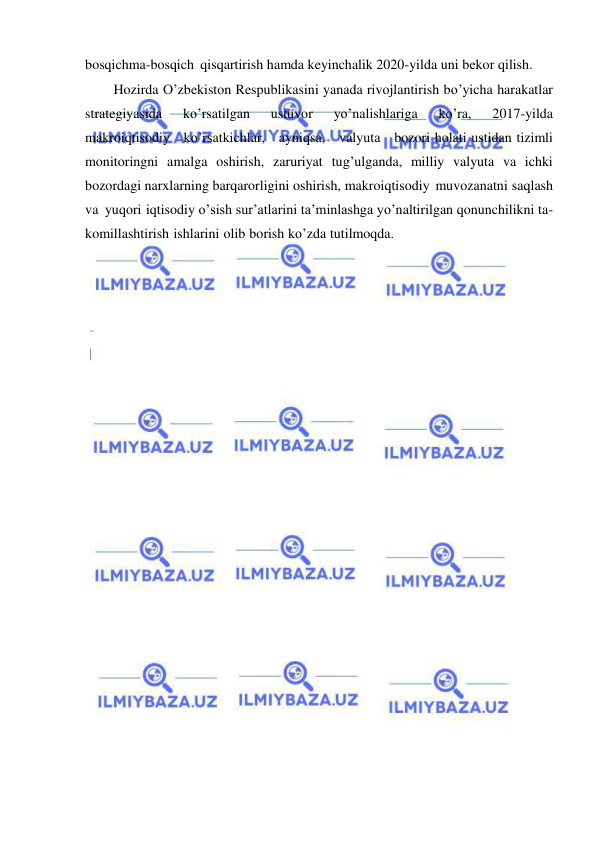  
 
bosqichma-bosqich qisqartirish hamda keyinchalik 2020-yilda uni bekor qilish. 
Hozirda O’zbekiston Respublikasini yanada rivojlantirish bo’yicha harakatlar 
strategiyasida 
ko’rsatilgan 
ustuvor 
yo’nalishlariga 
ko’ra, 
2017-yilda   
makroiqtisodiy   ko’rsatkichlar,   ayniqsa,   valyuta   bozori holati ustidan tizimli 
monitoringni amalga oshirish, zaruriyat tug’ulganda, milliy valyuta va ichki 
bozordagi narxlarning barqarorligini oshirish, makroiqtisodiy muvozanatni saqlash 
va yuqori iqtisodiy o’sish sur’atlarini ta’minlashga yo’naltirilgan qonunchilikni ta- 
komillashtirish ishlarini olib borish ko’zda tutilmoqda. 
 
 
 
