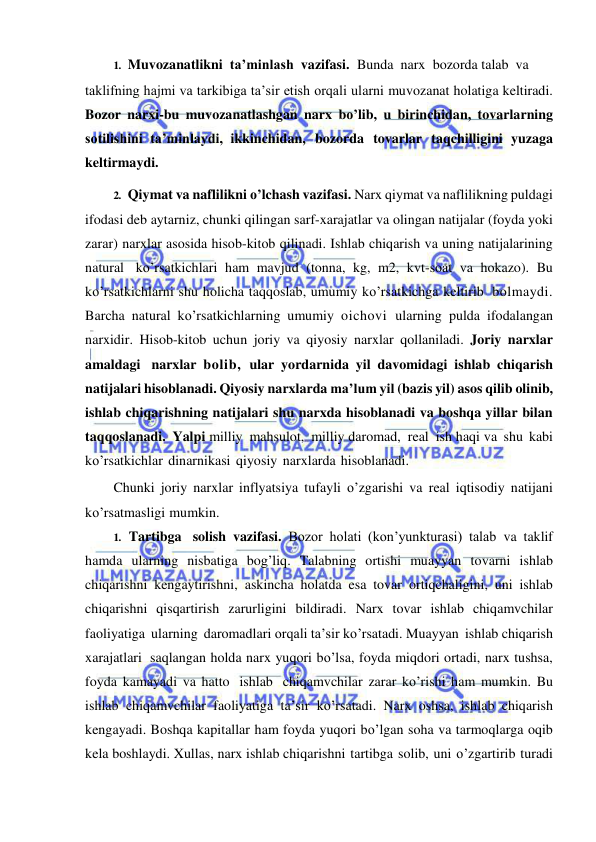  
 
1. Muvozanatlikni ta’minlash vazifasi. Bunda narx bozorda talab  va 
taklifning hajmi va tarkibiga ta’sir etish orqali ularni muvozanat holatiga keltiradi. 
Bozor narxi-bu muvozanatlashgan narx bo’lib, u birinchidan, tovarlarning 
sotilishini ta’minlaydi, ikkinchidan, bozorda tovarlar taqchilligini yuzaga 
keltirmaydi. 
2. Qiymat va naflilikni o’lchash vazifasi. Narx qiymat va naflilikning puldagi 
ifodasi deb aytarniz, chunki qilingan sarf-xarajatlar va olingan natijalar (foyda yoki 
zarar) narxlar asosida hisob-kitob qilinadi. Ishlab chiqarish va uning natijalarining 
natural ko’rsatkichlari ham mavjud (tonna, kg, m2, kvt-soat va hokazo). Bu 
ko’rsatkichlarni shu holicha taqqoslab, umumiy ko’rsatkichga keltirib bolmaydi. 
Barcha natural ko’rsatkichlarning umumiy oichovi ularning pulda ifodalangan 
narxidir. Hisob-kitob uchun joriy va qiyosiy narxlar qollaniladi. Joriy narxlar 
amaldagi narxlar bolib, ular yordarnida yil davomidagi ishlab chiqarish 
natijalari hisoblanadi. Qiyosiy narxlarda ma’lum yil (bazis yil) asos qilib olinib, 
ishlab chiqarishning natijalari shu narxda hisoblanadi va boshqa yillar bilan 
taqqoslanadi. Yalpi milliy mahsulot, milliy daromad, real ish haqi va shu kabi 
ko’rsatkichlar dinarnikasi qiyosiy narxlarda hisoblanadi. 
Chunki joriy narxlar inflyatsiya tufayli o’zgarishi va real iqtisodiy natijani 
ko’rsatmasligi mumkin. 
1. Tartibga solish vazifasi. Bozor holati (kon’yunkturasi) talab va taklif 
hamda ularning nisbatiga bog’liq. Talabning ortishi muayyan tovarni ishlab 
chiqarishni kengaytirishni, askincha holatda esa tovar ortiqchaligini, uni ishlab 
chiqarishni qisqartirish zarurligini bildiradi. Narx tovar ishlab chiqamvchilar 
faoliyatiga ularning daromadlari orqali ta’sir ko’rsatadi. Muayyan ishlab chiqarish 
xarajatlari saqlangan holda narx yuqori bo’lsa, foyda miqdori ortadi, narx tushsa, 
foyda kamayadi va hatto ishlab chiqamvchilar zarar ko’rishi ham mumkin. Bu 
ishlab chiqamvchilar faoliyatiga ta’sir ko’rsatadi. Narx oshsa, ishlab chiqarish 
kengayadi. Boshqa kapitallar ham foyda yuqori bo’lgan soha va tarmoqlarga oqib 
kela boshlaydi. Xullas, narx ishlab chiqarishni tartibga solib, uni o’zgartirib turadi 
