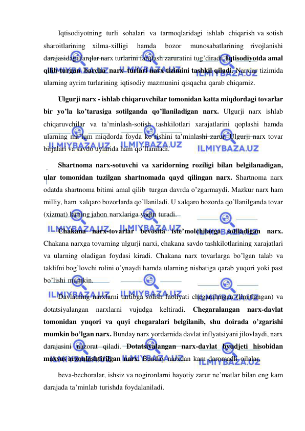  
 
Iqtisodiyotning turli sohalari va tarmoqlaridagi ishlab chiqarish va sotish 
sharoitlarining xilma-xilligi 
hamda 
bozor 
munosabatlarining rivojlanishi 
darajasidagi farqlar narx turlarini farqlash zaruratini tug’diradi. Iqtisodiyotda amal 
qilib turgan barcha narx turlari narx tizimini tashkil qiladi. Narxlar tizimida 
ularning ayrim turlarining iqtisodiy mazmunini qisqacha qarab chiqarniz. 
Ulgurji narx - ishlab chiqaruvchilar tomonidan katta miqdordagi tovarlar 
bir yo’la ko’tarasiga sotilganda qo’llaniladigan narx. Ulgurji narx ishlab 
chiqaruvchilar va ta’minlash-sotish tashkilotlari xarajatlarini qoplashi hamda 
ularning ma’lum miqdorda foyda ko’rishini ta’minlashi zarur. Ulgurji narx tovar 
birjalari va savdo uylarida ham qo’llaniladi. 
Shartnoma narx-sotuvchi va xaridorning roziligi bilan belgilanadigan, 
ular tomonidan tuzilgan shartnomada qayd qilingan narx. Shartnoma narx 
odatda shartnoma bitimi amal qilib turgan davrda o’zgarmaydi. Mazkur narx ham 
milliy, ham xalqaro bozorlarda qo’llaniladi. U xalqaro bozorda qo’llanilganda tovar 
(xizmat) larning jahon narxlariga yaqin turadi. 
Chakana narx-tovarlar bevosita iste’molchilarga sotiladigan narx. 
Chakana narxga tovarning ulgurji narxi, chakana savdo tashkilotlarining xarajatlari 
va ularning oladigan foydasi kiradi. Chakana narx tovarlarga bo’lgan talab va 
taklifni bog’lovchi rolini o’ynaydi hamda ularning nisbatiga qarab yuqori yoki past 
bo’lishi mumkin. 
Davlatning narxlarni tartibga solish faoliyati chegaralangan (limitlangan) va 
dotatsiyalangan narxlarni vujudga keltiradi. Chegaralangan narx-davlat 
tomonidan yuqori va quyi chegaralari belgilanib, shu doirada o’zgarishi 
mumkin bo’lgan narx. Bunday narx yordarnida davlat inflyatsiyani jilovlaydi, narx 
darajasini nazorat qiladi. Dotatsiyalangan narx-davlat byudjeti hisobidan 
maxsus arzonlashtirilgan narx. Bunday narxdan kam daromadli oilalar, 
beva-bechoralar, ishsiz va nogironlarni hayotiy zarur ne’matlar bilan eng kam 
darajada ta’minlab turishda foydalaniladi. 
