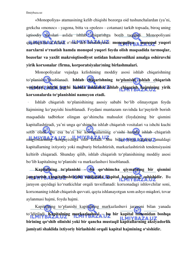 Ilmiybaza.uz 
 
«Monopoliya» atamasining kelib chiqishi bozorga oid tushunchalardan (ya’ni, 
grekcha «monoc» - yagona, bitta va «poleo» - cotaman) tarkib topsada, biroq uning 
iqtisodiy asoslari aslida ishlab chiqarishga borib taqaladi. Monopoliyani 
quyidagicha ta’riflash o‘rinli deb hisoblaymiz: monopoliya – monopol yuqori 
narxlarni o‘rnatish hamda monopol yuqori foyda olish maqsadida tarmoqlar, 
bozorlar va yaxlit makroiqtisodiyot ustidan hukmronlikni amalga oshiruvchi 
yirik korxonalar (firma, korporatsiyalar)ning birlashmalari. 
Monopoliyalar vujudga kelishining moddiy asosi ishlab chiqarishning 
to‘planishi hisoblanadi. Ishlab chiqarishning to‘planishi ishlab chiqarish 
vositalari, ishchi kuchi hamda mahsulot ishlab chiqarish hajmining yirik 
korxonalarda to‘planishini namoyon etadi. 
Ishlab chiqarish to‘planishining asosiy sababi bo‘lib olinayotgan foyda 
hajmining ko‘payishi hisoblanadi. Foydani muntazam ravishda ko‘paytirib borish 
maqsadida tadbirkor olingan qo‘shimcha mahsulot (foyda)ning bir qismini 
kapitallashtiradi, ya’ni unga qo‘shimcha ishlab chiqarish vositalari va ishchi kuchi 
sotib oladi. Bu esa ba’zi bir korxonalarning o‘sishi hamda ishlab chiqarish 
miqyoslarining kengayishiga olib keladi. Shu bilan birga raqobat amaldagi 
kapitallarning ixtiyoriy yoki majburiy birlashtirish, markazlashtirish tendensiyasini 
keltirib chiqaradi. Shunday qilib, ishlab chiqarish to‘planishining moddiy asosi 
bo‘lib kapitalning to‘planishi va markazlashuvi hisoblanadi. 
Kapitalning to‘planishi – bu qo‘shimcha qiymatning bir qismini 
jamg‘arish (kapitallashtirish) natijasida kapital hajmining oshishidir. Bu 
jarayon quyidagi ko‘rsatkichlar orqali tavsiflanadi: korxonadagi ishlovchilar soni, 
korxonaning ishlab chiqarish quvvati, qayta ishlanayotgan xom ashyo miqdori, tovar 
aylanmasi hajmi, foyda hajmi. 
Kapitalning to‘planishi kapitalning markazlashuvi jarayoni bilan yanada 
to‘ldiriladi. Kapitalning markazlashuvi – bu bir kapital tomonidan boshqa 
birining qo‘shib olinishi yoki bir qancha mustaqil kapitallarning aksiyadorlik 
jamiyati shaklida ixtiyoriy birlashishi orqali kapital hajmining o‘sishidir. 
