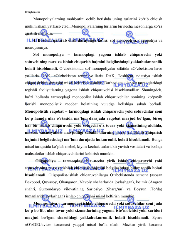 Ilmiybaza.uz 
 
Monopoliyalarning mohiyatini ochib berishda uning turlarini ko‘rib chiqish 
muhim ahamiyat kasb etadi. Monopoliyalarning turlarini bir necha mezonlarga ko‘ra 
ajratish mumkin. 
1. Bozorni qamrab olish darajasiga ko‘ra: sof monopoliya, oligopoliya va 
monopsoniya. 
Sof monopoliya – tarmoqdagi yagona ishlab chiqaruvchi yoki 
sotuvchining narx va ishlab chiqarish hajmini belgilashdagi yakkahukmronlik 
holati hisoblanadi. O‘zbekistonda sof monopoliyalar sifatida «O‘zbekiston havo 
yo‘llari» DAK, «O‘zbekiston temir yo‘llari» DAK, Toshkent aviatsiya ishlab 
chiqarish birlashmasini misol keltirish mumkin. Darhaqiqat, ular o‘z tarmoqlaridagi 
tegishli faoliyatlarning yagona ishlab chiqaruvchisi hisoblanadilar. Shuningdek, 
ba’zi hollarda tarmoqdagi monopolist ishlab chiqaruvchilar sonining ko‘payib 
borishi monopolistik raqobat holatining vujudga kelishiga sabab bo‘ladi. 
Monopolistik raqobat – tarmoqdagi ishlab chiqaruvchi yoki sotuvchilar soni 
ko‘p hamda ular o‘rtasida ma’lum darajada raqobat mavjud bo‘lgan, biroq 
har bir ishlab chiqaruvchi yoki sotuvchi o‘z tovar yoki xizmatining alohida, 
maxsus xususiyatlari mavjudligi sababli ularning narxi va ishlab chiqarish 
hajmini belgilashdagi ma’lum darajada hukmronlik holati hisoblanadi. Bunga 
misol tariqasida ko‘plab mebel, kiyim-kechak turlari, kir yuvish vositalari va boshqa 
mahsulotlar ishlab chiqaruvchilarini keltirish mumkin.   
Oligopoliya – tarmoqdagi bir necha yirik ishlab chiqaruvchi yoki 
sotuvchining narx va ishlab chiqarish hajmini belgilashdagi hukmronlik holati 
hisoblanadi. Oligopolist-ishlab chiqaruvchilarga O‘zbekistonda sement (asosan 
Bekobod, Quvasoy, Ohangaron, Navoiy shaharlarida joylashgan), ko‘mir (Angren 
shahri, Surxondaryo viloyatining Sariosiyo (Sharg‘un) va Boysun (To‘da) 
tumanlarida joylashgan) ishlab chiqarishni misol keltirish mumkin. 
Monopsoniya – tarmoqdagi ishlab chiqaruvchi yoki sotuvchilar soni juda 
ko‘p bo‘lib, ular tovar yoki xizmatlarining yagona iste’molchisi yoki xaridori 
mavjud bo‘lgan sharoitdagi yakkahukmronlik holati hisoblanadi. Бунга 
«O‘zDEUavto» korxonasi yaqqol misol bo‘la oladi. Mazkur yirik korxona 
