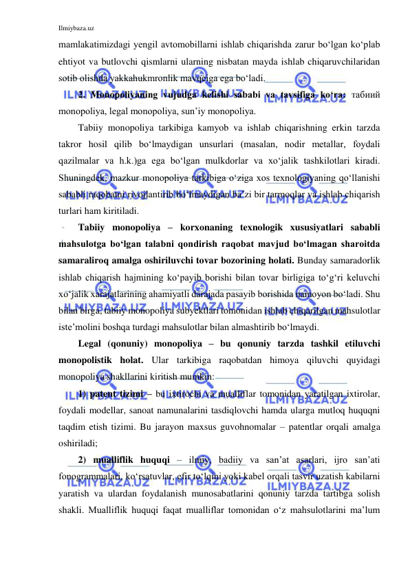 Ilmiybaza.uz 
 
mamlakatimizdagi yengil avtomobillarni ishlab chiqarishda zarur bo‘lgan ko‘plab 
ehtiyot va butlovchi qismlarni ularning nisbatan mayda ishlab chiqaruvchilaridan 
sotib olishda yakkahukmronlik mavqeiga ega bo‘ladi. 
2. Monopoliyaning vujudga kelishi sababi va tavsifiga ko‘ra: табиий 
monopoliya, legal monopoliya, sun’iy monopoliya. 
Tabiiy monopoliya tarkibiga kamyob va ishlab chiqarishning erkin tarzda 
takror hosil qilib bo‘lmaydigan unsurlari (masalan, nodir metallar, foydali 
qazilmalar va h.k.)ga ega bo‘lgan mulkdorlar va xo‘jalik tashkilotlari kiradi. 
Shuningdek, mazkur monopoliya tarkibiga o‘ziga xos texnologiyaning qo‘llanishi 
sababli raqobatni rivojlantirib bo‘lmaydigan ba’zi bir tarmoqlar va ishlab chiqarish 
turlari ham kiritiladi.  
Tabiiy monopoliya – korxonaning texnologik xususiyatlari sababli 
mahsulotga bo‘lgan talabni qondirish raqobat mavjud bo‘lmagan sharoitda 
samaraliroq amalga oshiriluvchi tovar bozorining holati. Bunday samaradorlik 
ishlab chiqarish hajmining ko‘payib borishi bilan tovar birligiga to‘g‘ri keluvchi 
xo‘jalik xarajatlarining ahamiyatli darajada pasayib borishida namoyon bo‘ladi. Shu 
bilan birga, tabiiy monopoliya subyektlari tomonidan ishlab chiqarilgan mahsulotlar 
iste’molini boshqa turdagi mahsulotlar bilan almashtirib bo‘lmaydi.  
Legal (qonuniy) monopoliya – bu qonuniy tarzda tashkil etiluvchi 
monopolistik holat. Ular tarkibiga raqobatdan himoya qiluvchi quyidagi 
monopoliya shakllarini kiritish mumkin: 
1) patent tizimi – bu ixtirochi va mualliflar tomonidan yaratilgan ixtirolar, 
foydali modellar, sanoat namunalarini tasdiqlovchi hamda ularga mutloq huquqni 
taqdim etish tizimi. Bu jarayon maxsus guvohnomalar – patentlar orqali amalga 
oshiriladi; 
2) mualliflik huquqi – ilmiy, badiiy va san’at asarlari, ijro san’ati 
fonogrammalari, ko‘rsatuvlar, efir to‘lqini yoki kabel orqali tasvir uzatish kabilarni 
yaratish va ulardan foydalanish munosabatlarini qonuniy tarzda tartibga solish 
shakli. Mualliflik huquqi faqat mualliflar tomonidan o‘z mahsulotlarini ma’lum 
