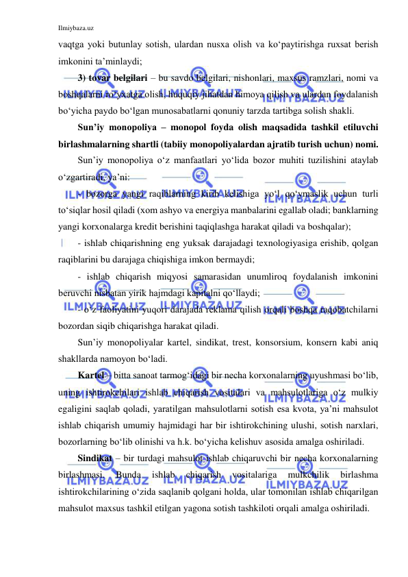 Ilmiybaza.uz 
 
vaqtga yoki butunlay sotish, ulardan nusxa olish va ko‘paytirishga ruxsat berish 
imkonini ta’minlaydi; 
3) tovar belgilari – bu savdo belgilari, nishonlari, maxsus ramzlari, nomi va 
boshqalarni ro‘yxatga olish, huquqiy jihatdan himoya qilish va ulardan foydalanish 
bo‘yicha paydo bo‘lgan munosabatlarni qonuniy tarzda tartibga solish shakli. 
Sun’iy monopoliya – monopol foyda olish maqsadida tashkil etiluvchi 
birlashmalarning shartli (tabiiy monopoliyalardan ajratib turish uchun) nomi.  
Sun’iy monopoliya o‘z manfaatlari yo‘lida bozor muhiti tuzilishini ataylab 
o‘zgartiradi, ya’ni: 
- bozorga yangi raqiblarning kirib kelishiga yo‘l qo‘ymaslik uchun turli 
to‘siqlar hosil qiladi (xom ashyo va energiya manbalarini egallab oladi; banklarning 
yangi korxonalarga kredit berishini taqiqlashga harakat qiladi va boshqalar); 
- ishlab chiqarishning eng yuksak darajadagi texnologiyasiga erishib, qolgan 
raqiblarini bu darajaga chiqishiga imkon bermaydi;  
- ishlab chiqarish miqyosi samarasidan unumliroq foydalanish imkonini 
beruvchi nisbatan yirik hajmdagi kapitalni qo‘llaydi; 
- o‘z faoliyatini yuqori darajada reklama qilish orqali boshqa raqobatchilarni 
bozordan siqib chiqarishga harakat qiladi. 
Sun’iy monopoliyalar kartel, sindikat, trest, konsorsium, konsern kabi aniq 
shakllarda namoyon bo‘ladi. 
Kartel – bitta sanoat tarmog‘idagi bir necha korxonalarning uyushmasi bo‘lib, 
uning ishtirokchilari ishlab chiqarish vositalari va mahsulotlariga o‘z mulkiy 
egaligini saqlab qoladi, yaratilgan mahsulotlarni sotish esa kvota, ya’ni mahsulot 
ishlab chiqarish umumiy hajmidagi har bir ishtirokchining ulushi, sotish narxlari, 
bozorlarning bo‘lib olinishi va h.k. bo‘yicha kelishuv asosida amalga oshiriladi. 
Sindikat – bir turdagi mahsulot ishlab chiqaruvchi bir necha korxonalarning 
birlashmasi. 
Bunda 
ishlab 
chiqarish 
vositalariga 
mulkchilik 
birlashma 
ishtirokchilarining o‘zida saqlanib qolgani holda, ular tomonilan ishlab chiqarilgan 
mahsulot maxsus tashkil etilgan yagona sotish tashkiloti orqali amalga oshiriladi. 
