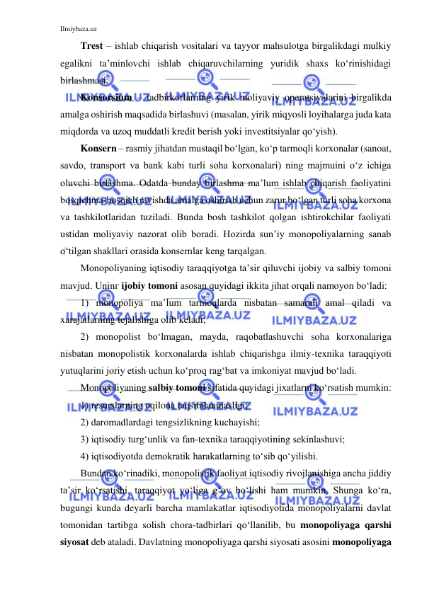 Ilmiybaza.uz 
 
Trest – ishlab chiqarish vositalari va tayyor mahsulotga birgalikdagi mulkiy 
egalikni ta’minlovchi ishlab chiqaruvchilarning yuridik shaxs ko‘rinishidagi 
birlashmasi. 
Konsorsium – tadbirkorlarning yirik moliyaviy operatsiyalarini birgalikda 
amalga oshirish maqsadida birlashuvi (masalan, yirik miqyosli loyihalarga juda kata 
miqdorda va uzoq muddatli kredit berish yoki investitsiyalar qo‘yish). 
Konsern – rasmiy jihatdan mustaqil bo‘lgan, ko‘p tarmoqli korxonalar (sanoat, 
savdo, transport va bank kabi turli soha korxonalari) ning majmuini o‘z ichiga 
oluvchi birlashma. Odatda bunday birlashma ma’lum ishlab chiqarish faoliyatini 
bosqichma-bosqich ravishda amalga oshirish uchun zarur bo‘lgan turli soha korxona 
va tashkilotlaridan tuziladi. Bunda bosh tashkilot qolgan ishtirokchilar faoliyati 
ustidan moliyaviy nazorat olib boradi. Hozirda sun’iy monopoliyalarning sanab 
o‘tilgan shakllari orasida konsernlar keng tarqalgan.   
Monopoliyaning iqtisodiy taraqqiyotga ta’sir qiluvchi ijobiy va salbiy tomoni 
mavjud. Uninг ijobiy tomoni asosan quyidagi ikkita jihat orqali namoyon bo‘ladi: 
1) monopoliya ma’lum tarmoqlarda nisbatan samarali amal qiladi va 
xarajatlarning tejalishiga olib keladi; 
2) monopolist bo‘lmagan, mayda, raqobatlashuvchi soha korxonalariga 
nisbatan monopolistik korxonalarda ishlab chiqarishga ilmiy-texnika taraqqiyoti 
yutuqlarini joriy etish uchun ko‘proq rag‘bat va imkoniyat mavjud bo‘ladi.  
Monopoliyaning salbiy tomoni sifatida quyidagi jixatlarni ko‘rsatish mumkin: 
1) resurslarning oqilona taqsimlanmasligi;  
2) daromadlardagi tengsizlikning kuchayishi;  
3) iqtisodiy turg‘unlik va fan-texnika taraqqiyotining sekinlashuvi;  
4) iqtisodiyotda demokratik harakatlarning to‘sib qo‘yilishi.  
Bundan ko‘rinadiki, monopolistik faoliyat iqtisodiy rivojlanishiga ancha jiddiy 
ta’sir ko‘rsatishi, taraqqiyot yo‘liga g‘ov bo‘lishi ham mumkin. Shunga ko‘ra, 
bugungi kunda deyarli barcha mamlakatlar iqtisodiyotida monopoliyalarni davlat 
tomonidan tartibga solish chora-tadbirlari qo‘llanilib, bu monopoliyaga qarshi 
siyosat deb ataladi. Davlatning monopoliyaga qarshi siyosati asosini monopoliyaga 
