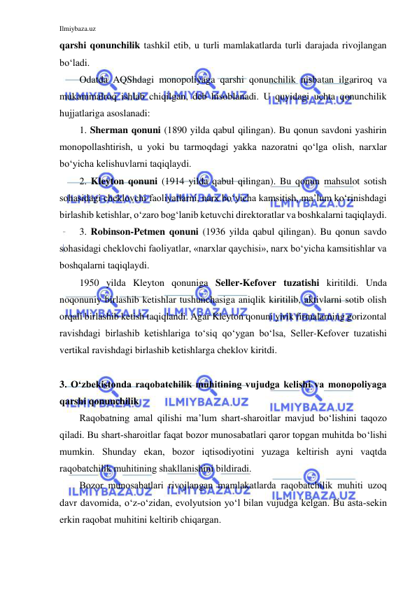 Ilmiybaza.uz 
 
qarshi qonunchilik tashkil etib, u turli mamlakatlarda turli darajada rivojlangan 
bo‘ladi. 
Odatda AQShdagi monopoliyaga qarshi qonunchilik nisbatan ilgariroq va 
mukammalroq ishlab chiqilgan, deb hisoblanadi. U quyidagi uchta qonunchilik 
hujjatlariga asoslanadi:  
1. Sherman qonuni (1890 yilda qabul qilingan). Bu qonun savdoni yashirin 
monopollashtirish, u yoki bu tarmoqdagi yakka nazoratni qo‘lga olish, narxlar 
bo‘yicha kelishuvlarni taqiqlaydi. 
2. Kleyton qonuni (1914 yilda qabul qilingan). Bu qonun mahsulot sotish 
sohasidagi cheklovchi faoliyatlarni, narx bo‘yicha kamsitish, ma’lum ko‘rinishdagi 
birlashib ketishlar, o‘zaro bog‘lanib ketuvchi direktoratlar va boshkalarni taqiqlaydi. 
3. Robinson-Petmen qonuni (1936 yilda qabul qilingan). Bu qonun savdo 
sohasidagi cheklovchi faoliyatlar, «narxlar qaychisi», narx bo‘yicha kamsitishlar va 
boshqalarni taqiqlaydi. 
1950 yilda Kleyton qonuniga Seller-Kefover tuzatishi kiritildi. Unda 
noqonuniy birlashib ketishlar tushunchasiga aniqlik kiritilib, aktivlarni sotib olish 
orqali birlashib ketish taqiqlandi. Agar Kleyton qonuni yirik firmalarning gorizontal 
ravishdagi birlashib ketishlariga to‘siq qo‘ygan bo‘lsa, Seller-Kefover tuzatishi 
vertikal ravishdagi birlashib ketishlarga cheklov kiritdi.  
 
3. O‘zbekistonda raqobatchilik muhitining vujudga kelishi va monopoliyaga 
qarshi qonunchilik 
Raqobatning amal qilishi ma’lum shart-sharoitlar mavjud bo‘lishini taqozo 
qiladi. Bu shart-sharoitlar faqat bozor munosabatlari qaror topgan muhitda bo‘lishi 
mumkin. Shunday ekan, bozor iqtisodiyotini yuzaga keltirish ayni vaqtda 
raqobatchilik muhitining shakllanishini bildiradi. 
Bozor munosabatlari rivojlangan mamlakatlarda raqobatchilik muhiti uzoq 
davr davomida, o‘z-o‘zidan, evolyutsion yo‘l bilan vujudga kelgan. Bu asta-sekin 
erkin raqobat muhitini keltirib chiqargan. 
