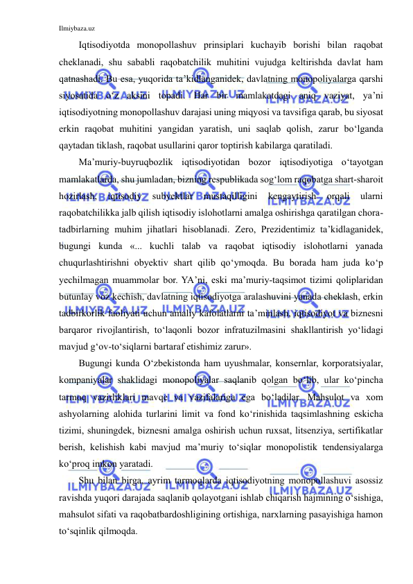 Ilmiybaza.uz 
 
Iqtisodiyotda monopollashuv prinsiplari kuchayib borishi bilan raqobat 
cheklanadi, shu sababli raqobatchilik muhitini vujudga keltirishda davlat ham 
qatnashadi. Bu esa, yuqorida ta’kidlanganidek, davlatning monopoliyalarga qarshi 
siyosatida o‘z aksini topadi. Har bir mamlakatdagi aniq vaziyat, ya’ni 
iqtisodiyotning monopollashuv darajasi uning miqyosi va tavsifiga qarab, bu siyosat 
erkin raqobat muhitini yangidan yaratish, uni saqlab qolish, zarur bo‘lganda 
qaytadan tiklash, raqobat usullarini qaror toptirish kabilarga qaratiladi.  
Ma’muriy-buyruqbozlik iqtisodiyotidan bozor iqtisodiyotiga o‘tayotgan 
mamlakatlarda, shu jumladan, bizning respublikada sog‘lom raqobatga shart-sharoit 
hozirlash, 
iqtisodiy 
subyektlar 
mustaqilligini 
kengaytirish 
orqali 
ularni 
raqobatchilikka jalb qilish iqtisodiy islohotlarni amalga oshirishga qaratilgan chora-
tadbirlarning muhim jihatlari hisoblanadi. Zero, Prezidentimiz ta’kidlaganidek, 
bugungi kunda «... kuchli talab va raqobat iqtisodiy islohotlarni yanada 
chuqurlashtirishni obyektiv shart qilib qo‘ymoqda. Bu borada ham juda ko‘p 
yechilmagan muammolar bor. YA’ni, eski ma’muriy-taqsimot tizimi qoliplaridan 
butunlay voz kechish, davlatning iqtisodiyotga aralashuvini yanada cheklash, erkin 
tadbirkorlik faoliyati uchun amaliy kafolatlarni ta’minlash, iqtisodiyot va biznesni 
barqaror rivojlantirish, to‘laqonli bozor infratuzilmasini shakllantirish yo‘lidagi 
mavjud g‘ov-to‘siqlarni bartaraf etishimiz zarur». 
Bugungi kunda O‘zbekistonda ham uyushmalar, konsernlar, korporatsiyalar, 
kompaniyalar shaklidagi monopoliyalar saqlanib qolgan bo‘lib, ular ko‘pincha 
tarmoq vazirliklari mavqe va vazifalariga ega bo‘ladilar. Mahsulot va xom 
ashyolarning alohida turlarini limit va fond ko‘rinishida taqsimlashning eskicha 
tizimi, shuningdek, biznesni amalga oshirish uchun ruxsat, litsenziya, sertifikatlar 
berish, kelishish kabi mavjud ma’muriy to‘siqlar monopolistik tendensiyalarga 
ko‘proq imkon yaratadi. 
Shu bilan birga, ayrim tarmoqlarda iqtisodiyotning monopollashuvi asossiz 
ravishda yuqori darajada saqlanib qolayotgani ishlab chiqarish hajmining o‘sishiga, 
mahsulot sifati va raqobatbardoshligining ortishiga, narxlarning pasayishiga hamon 
to‘sqinlik qilmoqda. 
