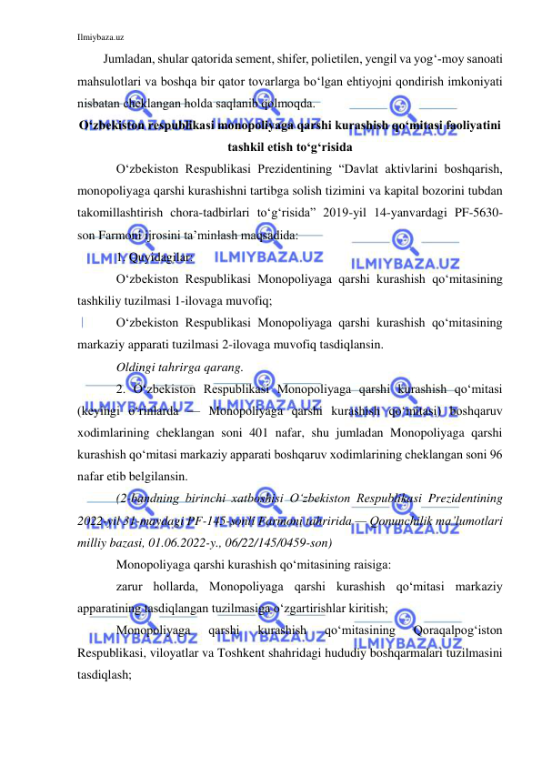 Ilmiybaza.uz 
 
Jumladan, shular qatorida sement, shifer, polietilen, yengil va yog‘-moy sanoati 
mahsulotlari va boshqa bir qator tovarlarga bo‘lgan ehtiyojni qondirish imkoniyati 
nisbatan cheklangan holda saqlanib qolmoqda. 
O‘zbekiston respublikasi monopoliyaga qarshi kurashish qo‘mitasi faoliyatini 
tashkil etish to‘g‘risida 
O‘zbekiston Respublikasi Prezidentining “Davlat aktivlarini boshqarish, 
monopoliyaga qarshi kurashishni tartibga solish tizimini va kapital bozorini tubdan 
takomillashtirish chora-tadbirlari to‘g‘risida” 2019-yil 14-yanvardagi PF-5630-
son Farmoni ijrosini ta’minlash maqsadida: 
1. Quyidagilar: 
O‘zbekiston Respublikasi Monopoliyaga qarshi kurashish qo‘mitasining 
tashkiliy tuzilmasi 1-ilovaga muvofiq; 
O‘zbekiston Respublikasi Monopoliyaga qarshi kurashish qo‘mitasining 
markaziy apparati tuzilmasi 2-ilovaga muvofiq tasdiqlansin. 
Oldingi tahrirga qarang. 
2. O‘zbekiston Respublikasi Monopoliyaga qarshi kurashish qo‘mitasi 
(keyingi o‘rinlarda — Monopoliyaga qarshi kurashish qo‘mitasi) boshqaruv 
xodimlarining cheklangan soni 401 nafar, shu jumladan Monopoliyaga qarshi 
kurashish qo‘mitasi markaziy apparati boshqaruv xodimlarining cheklangan soni 96 
nafar etib belgilansin. 
(2-bandning birinchi xatboshisi O‘zbekiston Respublikasi Prezidentining 
2022-yil 31-maydagi PF-145-sonli Farmoni tahririda — Qonunchilik ma’lumotlari 
milliy bazasi, 01.06.2022-y., 06/22/145/0459-son) 
Monopoliyaga qarshi kurashish qo‘mitasining raisiga: 
zarur hollarda, Monopoliyaga qarshi kurashish qo‘mitasi markaziy 
apparatining tasdiqlangan tuzilmasiga o‘zgartirishlar kiritish; 
Monopoliyaga 
qarshi 
kurashish 
qo‘mitasining 
Qoraqalpog‘iston 
Respublikasi, viloyatlar va Toshkent shahridagi hududiy boshqarmalari tuzilmasini 
tasdiqlash; 
