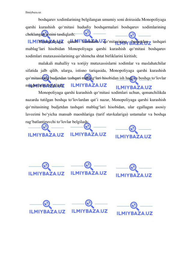 Ilmiybaza.uz 
 
boshqaruv xodimlarining belgilangan umumiy soni doirasida Monopoliyaga 
qarshi kurashish qo‘mitasi hududiy boshqarmalari boshqaruv xodimlarining 
cheklangan sonini tasdiqlash; 
Monopoliyaga 
qarshi 
kurashish 
qo‘mitasining 
budjetdan 
tashqari 
mablag‘lari hisobidan Monopoliyaga qarshi kurashish qo‘mitasi boshqaruv 
xodimlari mutaxassislarining qo‘shimcha shtat birliklarini kiritish; 
malakali mahalliy va xorijiy mutaxassislarni xodimlar va maslahatchilar 
sifatida jalb qilib, ularga, istisno tariqasida, Monopoliyaga qarshi kurashish 
qo‘mitasining budjetdan tashqari mablag‘lari hisobidan ish haqi va boshqa to‘lovlar 
miqdorlarini belgilash; 
Monopoliyaga qarshi kurashish qo‘mitasi xodimlari uchun, qonunchilikda 
nazarda tutilgan boshqa to‘lovlardan qat’i nazar, Monopoliyaga qarshi kurashish 
qo‘mitasining budjetdan tashqari mablag‘lari hisobidan, ular egallagan asosiy 
lavozimi bo‘yicha mansab maoshlariga (tarif stavkalariga) ustamalar va boshqa 
rag‘batlantiruvchi to‘lovlar belgilash; 
 
 
 
 
 
 
 
 
 
 
 
 
 
 
 
