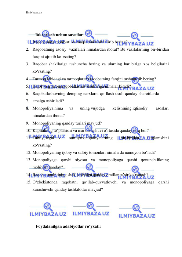 Ilmiybaza.uz 
 
 
 
Takrorlash uchun savollar 
1. Raqobatning mohiyati va maqsadini tushuntirib bering? 
2. Raqobatning asosiy vazifalari nimalardan iborat? Bu vazifalarning bir- biridan 
farqini ajratib ko‘rsating? 
3. Raqobat shakllariga tushuncha bering va ularning har biriga xos belgilarini 
ko‘rsating? 
4. Tarmoq ichidagi va tarmoqlararo raqobatning farqini tushuntirib bering? 
5. Halol va g‘irrom raqobatlashuv usullariga nimalar kiradi? 
6. Raqobatlashuvning demping narxlarni qo‘llash usuli qanday sharoitlarda 
7. amalga oshiriladi? 
8. Monopoliya nima 
va 
uning vujudga 
kelishining iqtisodiy 
asoslari 
nimalardan iborat?  
9. Monopoliyaning qanday turlari mavjud? 
10. Kapitalning to‘planishi va markazlashuvi o‘rtasida qanday farq bor? 
11. Tabiiy, legal va 
sun’iy monopoliyalarning 
bir-biridan 
farqlanishini 
ko‘rsating? 
12. Monopoliyaning ijobiy va salbiy tomonlari nimalarda namoyon bo‘ladi? 
13. Monopoliyaga qarshi siyosat va monopoliyaga qarshi qonunchilikning 
mohiyati qanday? 
14. Raqobat muhitining shakllanishiga qanday omillar ta’sir ko‘rsatadi? 
15. O‘zbekistonda raqobatni qo‘llab-quvvatlovchi va monopoliyaga qarshi 
kurashuvchi qanday tashkilotlar mavjud? 
 
 
 
 
 Foydalanilgan adabiyotlar ro‘yxati: 
 
