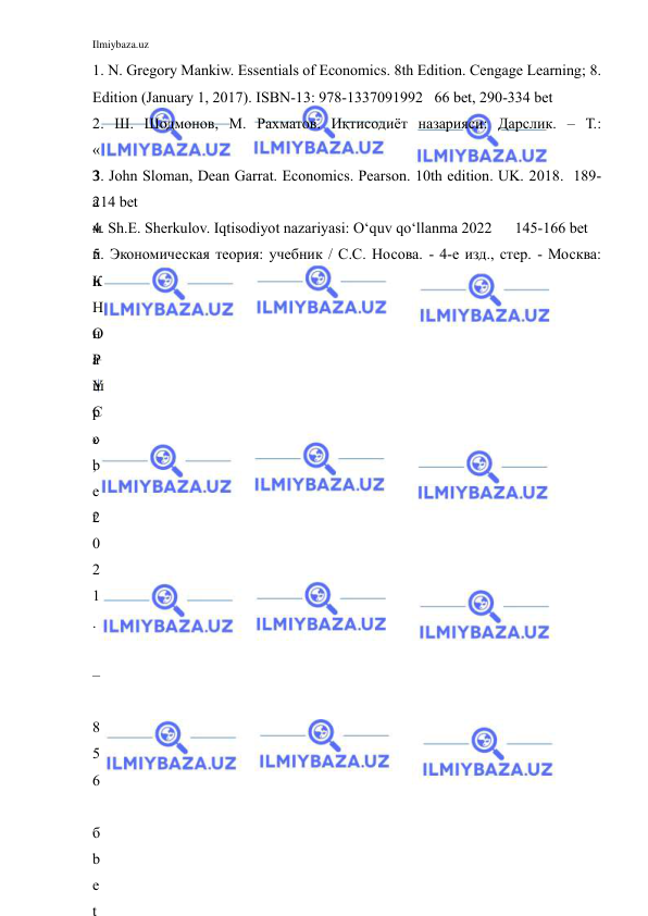 Ilmiybaza.uz 
 
1. N. Gregory Mankiw. Essentials of Economics. 8th Edition. Cengage Learning; 8. 
Edition (January 1, 2017). ISBN-13: 978-1337091992   66 bet, 290-334 bet  
2. Ш. Шодмонов, М. Рахматов. Иқтисодиёт назарияси: Дарслик. – Т.: 
«
З
а
м
и
н
 
н
а
ш
р
»
,
 
2
0
2
1
.
 
–
 
8
5
6
 
б
b
e
t
3. John Sloman, Dean Garrat. Economics. Pearson. 10th edition. UK. 2018.  189-
214 bet  
4. Sh.E. Sherkulov. Iqtisodiyot nazariyasi: O‘quv qo‘llanma 2022      145-166 bet   
5. Экономическая теория: учебник / С.С. Носова. - 4-е изд., стер. - Москва: 
К
Н
О
Р
У
С
c
b
e
t
 
 
