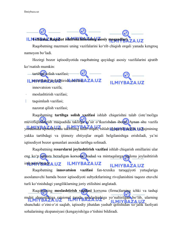 Ilmiybaza.uz 
 
 
 
 
1-chizma. Raqobat ishtirokchilarining asosiy maqsadlari. 
Raqobatning mazmuni uning vazifalarini ko‘rib chiqish orqali yanada kengroq 
namoyon bo‘ladi. 
Hozirgi bozor iqtisodiyotida raqobatning quyidagi asosiy vazifalarini ajratib 
ko‘rsatish mumkin: 
tartibga solish vazifasi; 
resurslarni joylashtirish vazifasi; 
innovatsion vazifa; 
moslashtirish vazifasi; 
taqsimlash vazifasi; 
nazorat qilish vazifasi; 
Raqobatning tartibga solish vazifasi ishlab chiqarishni talab (iste’mol)ga 
muvofiqlashtirish maqsadida taklifga ta’sir o‘tkazishdan iborat. Aynan shu vazifa 
yordamida iqtisodiyotda taklifning talab orqali, ishlab chiqarish tarkibi va hajmining 
yakka tartibdagi va ijtimoiy ehtiyojlar orqali belgilanishiga erishiladi, ya’ni 
iqtisodiyot bozor qonunlari asosida tartibga solinadi. 
Raqobatning resurslarni joylashtirish vazifasi ishlab chiqarish omillarini ular 
eng ko‘p samara beradigan korxona, hudud va mintaqalarga oqilona joylashtirish 
imkonini beradi. 
Raqobatning innovatsion vazifasi fan-texnika taraqqiyoti yutuqlariga 
asoslanuvchi hamda bozor iqtisodiyoti subyektlarining rivojlanishini taqozo etuvchi 
turli ko‘rinishdagi yangiliklarning joriy etilishini anglatadi. 
Raqobatning moslashtirish vazifasi korxona (firma)larning ichki va tashqi 
muhit sharoitlariga ratsional tarzda moslashishiga yo‘naltirilgan bo‘lib, ularning 
shunchaki o‘zini-o‘zi saqlab, iqtisodiy jihatdan yashab qolishidan xo‘jalik faoliyati 
sohalarining ekspansiyasi (kengayishi)ga o‘tishini bildiradi. 
