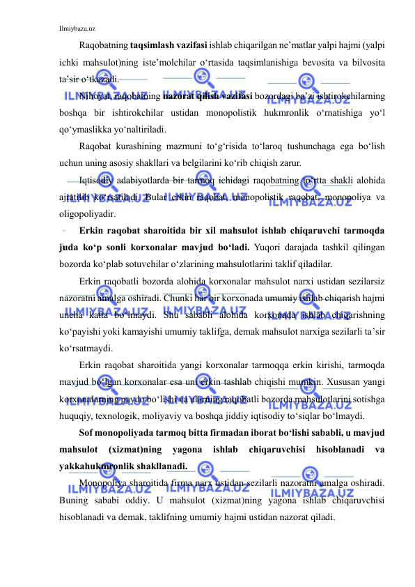 Ilmiybaza.uz 
 
Raqobatning taqsimlash vazifasi ishlab chiqarilgan ne’matlar yalpi hajmi (yalpi 
ichki mahsulot)ning iste’molchilar o‘rtasida taqsimlanishiga bevosita va bilvosita 
ta’sir o‘tkazadi. 
Nihoyat, raqobatning nazorat qilish vazifasi bozordagi ba’zi ishtirokchilarning 
boshqa bir ishtirokchilar ustidan monopolistik hukmronlik o‘rnatishiga yo‘l 
qo‘ymaslikka yo‘naltiriladi. 
Raqobat kurashining mazmuni to‘g‘risida to‘laroq tushunchaga ega bo‘lish 
uchun uning asosiy shakllari va belgilarini ko‘rib chiqish zarur.  
Iqtisodiy adabiyotlarda bir tarmoq ichidagi raqobatning to‘rtta shakli alohida 
ajratilib ko‘rsatiladi. Bular erkin raqobat, monopolistik raqobat, monopoliya va 
oligopoliyadir. 
Erkin raqobat sharoitida bir xil mahsulot ishlab chiqaruvchi tarmoqda 
juda ko‘p sonli korxonalar mavjud bo‘ladi. Yuqori darajada tashkil qilingan 
bozorda ko‘plab sotuvchilar o‘zlarining mahsulotlarini taklif qiladilar. 
Erkin raqobatli bozorda alohida korxonalar mahsulot narxi ustidan sezilarsiz 
nazoratni amalga oshiradi. Chunki har bir korxonada umumiy ishlab chiqarish hajmi 
uncha katta bo‘lmaydi. Shu sababli alohida korxonada ishlab chiqarishning 
ko‘payishi yoki kamayishi umumiy taklifga, demak mahsulot narxiga sezilarli ta’sir 
ko‘rsatmaydi. 
Erkin raqobat sharoitida yangi korxonalar tarmoqqa erkin kirishi, tarmoqda 
mavjud bo‘lgan korxonalar esa uni erkin tashlab chiqishi mumkin. Xususan yangi 
korxonalarning paydo bo‘lishi va ularning raqobatli bozorda mahsulotlarini sotishga 
huquqiy, texnologik, moliyaviy va boshqa jiddiy iqtisodiy to‘siqlar bo‘lmaydi. 
Sof monopoliyada tarmoq bitta firmadan iborat bo‘lishi sababli, u mavjud 
mahsulot 
(xizmat)ning 
yagona 
ishlab 
chiqaruvchisi 
hisoblanadi 
va 
yakkahukmronlik shakllanadi.  
Monopoliya sharoitida firma narx ustidan sezilarli nazoratni amalga oshiradi. 
Buning sababi oddiy. U mahsulot (xizmat)ning yagona ishlab chiqaruvchisi 
hisoblanadi va demak, taklifning umumiy hajmi ustidan nazorat qiladi. 
