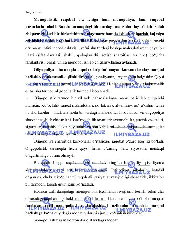 Ilmiybaza.uz 
 
Monopolistik raqobat o‘z ichiga ham monopoliya, ham raqobat 
unsurlarini oladi. Bunda tarmoqdagi bir turdagi mahsulotning o‘nlab ishlab 
chiqaruvchilari bir-birlari bilan qulay narx hamda ishlab chiqarish hajmiga 
erishish borasida raqobatlashadilar. Biroq, ayni paytda, har bir ishlab chiqaruvchi 
o‘z mahsulotini tabaqalashtirish, ya’ni shu turdagi boshqa mahsulotlardan qaysi bir 
jihati (sifat darajasi, shakli, qadoqlanishi, sotish sharoitlari va h.k.) bo‘yicha 
farqlantirish orqali uning monopol ishlab chiqaruvchisiga aylanadi.  
Oligopoliya – tarmoqda u qadar ko‘p bo‘lmagan korxonalarning mavjud 
bo‘lishi va hukmronlik qilishidir. Bu oligopoliyaning eng muhim belgisidir. Qaysi 
tovarlar va xizmatlar bozorida nisbatan kam sonli ishlab chiqaruvchilar hukmronlik 
qilsa, shu tarmoq oligopolistik tarmoq hisoblanadi.  
Oligopolistik tarmoq bir xil yoki tabaqalashgan mahsulot ishlab chiqarishi 
mumkin. Ko‘pchilik sanoat mahsulotlari: po‘lat, mis, alyuminiy, qo‘rg‘oshin, temir 
va shu kabilar – fizik ma’noda bir turdagi mahsulotlar hisoblanadi va oligopoliya 
sharoitida ishlab chiqariladi. Iste’molchilik tovarlari: avtomobillar, yuvish vositalari, 
sigaretlar, maishiy elektr buyumlari va shu kabilarni ishlab chiqaruvchi tarmoqlar 
tabaqalashagan oligopoliya hisoblanadi. 
Oligopoliya sharoitida korxonalar o‘rtasidagi raqobat o‘zaro bog‘liq bo‘ladi. 
Oligopolistik tarmoqda hech qaysi firma o‘zining narx siyosatini mustaqil 
o‘zgartirishga botina olmaydi.  
Biz qarab chiqqan raqobatning to‘rtta shaklining har biri milliy iqtisodiyotda 
alohida-alohida, ya’ni sof holda uchramaydi. Iqtisodiyot sohalarini batafsil 
o‘rganish, cheksiz ko‘p har xil raqobatli vaziyatlar mavjudligi sharoitida, ikkita bir 
xil tarmoqni topish qiyinligini ko‘rsatadi. 
Hozirda turli darajadagi monopolistik tuzilmalar rivojlanib borishi bilan ular 
o‘rtasidagi raqobatning shakllari ham turli ko‘rinishlarda namoyon bo‘lib bormoqda. 
Jumladan, turli monopollashuv darajasidagi tuzilmalar o‘rtasida mavjud 
bo‘lishiga ko‘ra quyidagi raqobat turlarini ajratib ko‘rsatish mumkin: 
monopollashmagan korxonalar o‘rtasidagi raqobat; 
