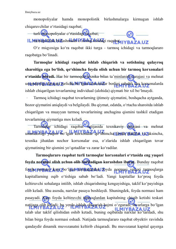 Ilmiybaza.uz 
 
monopoliyalar 
hamda 
monopolistik 
birlashmalarga 
kirmagan 
ishlab 
chiqaruvchilar o‘rtasidagi raqobat; 
turli monopoliyalar o‘rtasidagi raqobat; 
monopolistik birlashmalar o‘zining ichidagi raqobat.  
O‘z miqyosiga ko‘ra raqobat ikki turga - tarmoq ichidagi va tarmoqlararo 
raqobatga bo‘linadi. 
Tarmoqlar ichidagi raqobat ishlab chiqarish va sotishning qulayroq 
sharoitiga ega bo‘lish, qo‘shimcha foyda olish uchun bir tarmoq korxonalari 
o‘rtasida boradi. Har bir tarmoqda texnika bilan ta’minlanish darajasi va mehnat 
unumdorligi darajasi turlicha bo‘lgan korxonalar borligi sababli shu korxonalarda 
ishlab chiqarilgan tovarlarning individual (alohida) qiymati bir xil bo‘lmaydi. 
Tarmoq ichidagi raqobat tovarlarning ijtimoiy qiymatini, boshqacha aytganda, 
bozor qiymatini aniqlaydi va belgilaydi. Bu qiymat, odatda, o‘rtacha sharoitda ishlab 
chiqarilgan va muayyan tarmoq tovarlarining anchagina qismini tashkil etadigan 
tovarlarning qiymatiga mos keladi. 
Tarmoqlar ichidagi raqobat natijasida texnikaviy darajasi va mehnat 
unumdorligi yuqori bo‘lgan korxonalar qo‘shimcha foyda oladilar va aksincha, 
texnika jihatdan nochor korxonalar esa, o‘zlarida ishlab chiqarilgan tovar 
qiymatining bir qismini yo‘qotadilar va zarar ko‘radilar. 
Tarmoqlararo raqobat turli tarmoqlar korxonalari o‘rtasida eng yuqori 
foyda normasi olish uchun olib boriladigan kurashdan iborat. Bunday raqobat 
foyda normasi kam bo‘lgan tarmoqlardan foyda normasi yuqori tarmoqlarga 
kapitallarning oqib o‘tishiga sabab bo‘ladi. Yangi kapitallar ko‘proq foyda 
keltiruvchi sohalarga intilib, ishlab chiqarishning kengayishiga, taklif ko‘payishiga 
olib keladi. Shu asosda, narxlar pasaya boshlaydi. Shuningdek, foyda normasi ham 
pasayadi. Kam foyda keltiruvchi tarmoqlardan kapitalning chiqib ketishi teskari 
natijaga olib keladi: bu yerda ishlab chiqarish hajmi o‘zgaradi, tovarlarga bo‘lgan 
talab ular taklif qilishidan oshib ketadi, buning oqibatida narxlar ko‘tariladi, shu 
bilan birga foyda normasi oshadi. Natijada tarmoqlararo raqobat obyektiv ravishda 
qandaydir dinamik muvozanatni keltirib chiqaradi. Bu muvozanat kapital qayerga 
