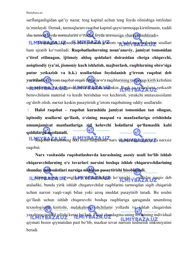 Ilmiybaza.uz 
 
sarflanganligidan qat’iy nazar, teng kapital uchun teng foyda olinishiga intilishni 
ta’minlaydi. Demak, tarmoqlararo raqobat kapital qaysi tarmoqqa kiritilmasin, xuddi 
shu tarmoq foyda normalarini o‘rtacha foyda normasiga «baravarlashtiradi». 
Shuningdek, iqtisodiy adabiyotlarda g‘irrom va halol raqobatlashuv usullari 
ham ajratib ko‘rsatiladi. Raqobatlashuvning noan’anaviy, jamiyat tomonidan 
e’tirof etilmagan, ijtimoiy ahloq qoidalari doirasidan chetga chiquvchi, 
noiqtisodiy (ya’ni, jismoniy kuch ishlatish, majburlash, raqiblarning obro‘siga 
putur yetkazish va h.k.) usullaridan foydalanish g‘irrom raqobat deb 
yuritiladi. G‘irrom raqobat orqali firmalar o‘z raqiblarining tarmoqqa kirib kelishini 
tajovuzkorona va shafqatsiz bartaraf qilishi mumkin. Bank va resurslarni yetkazib 
beruvchilarni material va kredit berishdan voz kechirish, yetakchi mutaxassislarni 
og‘dirib olish, narxni keskin pasaytirish g‘irrom raqobatning oddiy usullaridir.  
Halol raqobat – raqobat kurashida jamiyat tomonidan tan olingan, 
iqtisodiy usullarni qo‘llash, o‘zining maqsad va manfaatlariga erishishda 
umumjamiyat manfaatlariga zid keluvchi holatlarni qo‘llamaslik kabi 
qoidalarga asoslanadi.  
Raqobat kurashining ikki usuli farqlanadi: narx vositasidagi raqobat va narxsiz 
raqobat. 
Narx vositasida raqobatlashuvda kurashning asosiy usuli bo‘lib ishlab 
chiqaruvchilarning o‘z tovarlari narxini boshqa ishlab chiqaruvchilarining 
shunday mahsulotlari narxiga nisbatan pasaytirishi hisoblanadi. 
Uning asosiy va eng ko‘p qo‘llaniladigan ko‘rinishi – «narxlar jangi» deb 
ataladiki, bunda yirik ishlab chiqaruvchilar raqiblarini tarmoqdan siqib chiqarish 
uchun narxni vaqti-vaqti bilan yoki uzoq muddat pasaytirib turadi. Bu usulni 
qo‘llash uchun ishlab chiqaruvchi boshqa raqiblariga qaraganda unumliroq 
texnologiyani kiritishi, malakaliroq ishchilarni yollashi va ishlab chiqarishni 
yaxshiroq tashkil qilishi keraq bo‘ladi. Faqat shundagina uning tovarining individual 
qiymati bozor qiymatidan past bo‘lib, mazkur tovar narxini tushurish imkoniyatini 
beradi. 
