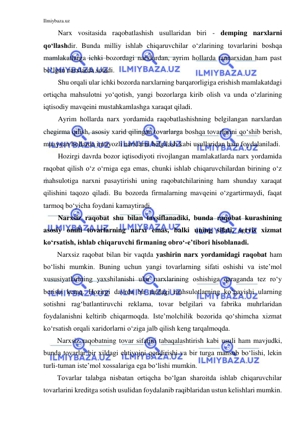 Ilmiybaza.uz 
 
Narx vositasida raqobatlashish usullaridan biri - demping narxlarni 
qo‘llashdir. Bunda milliy ishlab chiqaruvchilar o‘zlarining tovarlarini boshqa 
mamlakatlarga ichki bozordagi narxlardan, ayrim hollarda tannarxidan ham past 
bo‘lgan narxlarda sotadi. 
Shu orqali ular ichki bozorda narxlarning barqarorligiga erishish mamlakatdagi 
ortiqcha mahsulotni yo‘qotish, yangi bozorlarga kirib olish va unda o‘zlarining 
iqtisodiy mavqeini mustahkamlashga xaraqat qiladi. 
Ayrim hollarda narx yordamida raqobatlashishning belgilangan narxlardan 
chegirma qilish, asosiy xarid qilingan tovarlarga boshqa tovarlarini qo‘shib berish, 
muayyan hollarda imtiyozli narxlarni belgilash kabi usullaridan ham foydalaniladi. 
Hozirgi davrda bozor iqtisodiyoti rivojlangan mamlakatlarda narx yordamida 
raqobat qilish o‘z o‘rniga ega emas, chunki ishlab chiqaruvchilardan birining o‘z 
mahsulotiga narxni pasaytirishi uning raqobatchilarining ham shunday xaraqat 
qilishini taqozo qiladi. Bu bozorda firmalarning mavqeini o‘zgartirmaydi, faqat 
tarmoq bo‘yicha foydani kamaytiradi. 
Narxsiz raqobat shu bilan tavsiflanadiki, bunda raqobat kurashining 
asosiy omili tovarlarning narxi emas, balki uning sifati, servis xizmat 
ko‘rsatish, ishlab chiqaruvchi firmaning obro‘-e’tibori hisoblanadi. 
Narxsiz raqobat bilan bir vaqtda yashirin narx yordamidagi raqobat ham 
bo‘lishi mumkin. Buning uchun yangi tovarlarning sifati oshishi va iste’mol 
xususiyatlarining yaxshilanishi ular narxlarining oshishiga qaraganda tez ro‘y 
berishi keraq. Hozirgi davrda bir turdagi mahsulotlarning ko‘payishi ularning 
sotishni rag‘batlantiruvchi reklama, tovar belgilari va fabrika muhrlaridan 
foydalanishni keltirib chiqarmoqda. Iste’molchilik bozorida qo‘shimcha xizmat 
ko‘rsatish orqali xaridorlarni o‘ziga jalb qilish keng tarqalmoqda. 
Narxsiz raqobatning tovar sifatini tabaqalashtirish kabi usuli ham mavjudki, 
bunda tovarlar bir xildagi ehtiyojni qondirishi va bir turga mansub bo‘lishi, lekin 
turli-tuman iste’mol xossalariga ega bo‘lishi mumkin. 
Tovarlar talabga nisbatan ortiqcha bo‘lgan sharoitda ishlab chiqaruvchilar 
tovarlarini kreditga sotish usulidan foydalanib raqiblaridan ustun kelishlari mumkin. 
