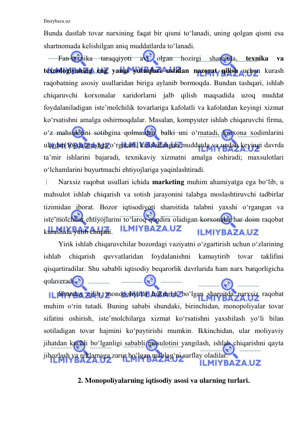 Ilmiybaza.uz 
 
Bunda dastlab tovar narxining faqat bir qismi to‘lanadi, uning qolgan qismi esa 
shartnomada kelishilgan aniq muddatlarda to‘lanadi. 
Fan-texnika 
taraqqiyoti 
avj 
olgan 
hozirgi 
sharoitda, 
texnika 
va 
texnologiyaning eng yangi yutuqlari ustidan nazorat qilish uchun kurash 
raqobatning asosiy usullaridan biriga aylanib bormoqda. Bundan tashqari, ishlab 
chiqaruvchi korxonalar xaridorlarni jalb qilish maqsadida uzoq muddat 
foydalaniladigan iste’molchilik tovarlariga kafolatli va kafolatdan keyingi xizmat 
ko‘rsatishni amalga oshirmoqdalar. Masalan, kompyuter ishlab chiqaruvchi firma, 
o‘z mahsulotini sotibgina qolmasdan, balki uni o‘rnatadi, korxona xodimlarini 
ulardan foydalanishga o‘rgatadi, kafolatlangan muddatda va undan keyingi davrda 
ta’mir ishlarini bajaradi, texnikaviy xizmatni amalga oshiradi; maxsulotlari 
o‘lchamlarini buyurtmachi ehtiyojlariga yaqinlashtiradi. 
Narxsiz raqobat usullari ichida marketing muhim ahamiyatga ega bo‘lib, u 
mahsulot ishlab chiqarish va sotish jarayonini talabga moslashtiruvchi tadbirlar 
tizimidan iborat. Bozor iqtisodiyoti sharoitida talabni yaxshi o‘rgangan va 
iste’molchilar ehtiyojlarini to‘laroq qondira oladigan korxonalar har doim raqobat 
kurashida yutib chiqadi. 
Yirik ishlab chiqaruvchilar bozordagi vaziyatni o‘zgartirish uchun o‘zlarining 
ishlab 
chiqarish 
quvvatlaridan 
foydalanishni 
kamaytirib 
tovar 
taklifini 
qisqartiradilar. Shu sababli iqtisodiy beqarorlik davrlarida ham narx barqorligicha 
qolaveradi. 
Shunday qilib, monopoliyalar hukmron bo‘lgan sharoitda narxsiz raqobat 
muhim o‘rin tutadi. Buning sababi shundaki, birinchidan, monopoliyalar tovar 
sifatini oshirish, iste’molchilarga xizmat ko‘rsatishni yaxshilash yo‘li bilan 
sotiladigan tovar hajmini ko‘paytirishi mumkin. Ikkinchidan, ular moliyaviy 
jihatdan kuchli bo‘lganligi sababli masulotini yangilash, ishlab chiqarishni qayta 
jihozlash va reklamaga zarur bo‘lgan mablag‘ni sarflay oladilar. 
 
2. Monopoliyalarning iqtisodiy asosi va ularning turlari. 
