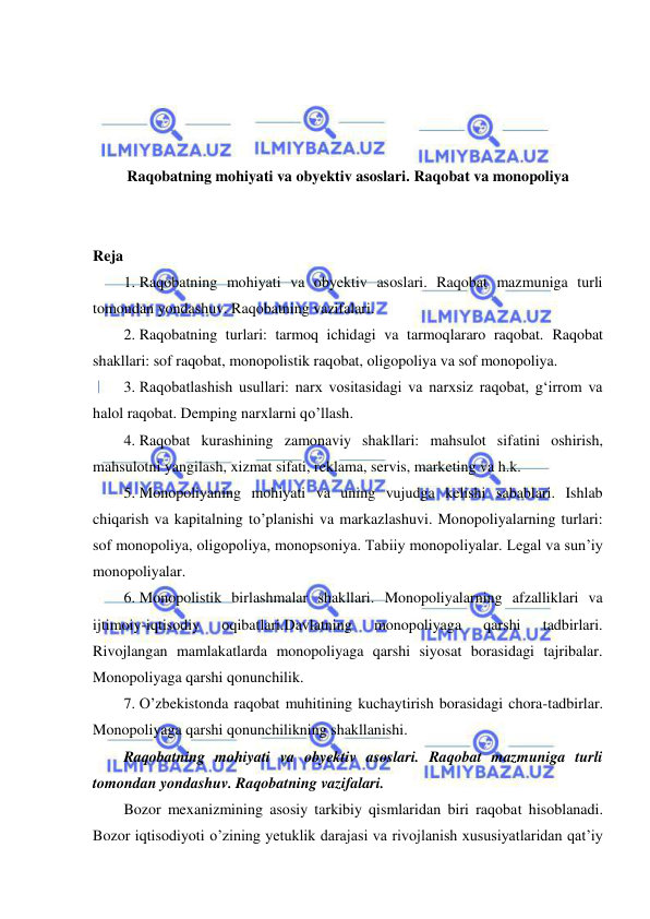  
 
 
 
 
 
Raqobatning mohiyati va obyektiv asoslari. Raqobat va monopoliya 
 
 
Reja 
1. Raqobatning mohiyati va obyektiv asoslari. Raqobat mazmuniga turli 
tomondan yondashuv. Raqobatning vazifalari.  
2. Raqobatning turlari: tarmoq ichidagi va tarmoqlararo raqobat. Raqobat 
shakllari: sof raqobat, monopolistik raqobat, oligopoliya va sof monopoliya. 
3. Raqobatlashish usullari: narx vositasidagi va narxsiz raqobat, gʻirrom va 
halol raqobat. Demping narxlarni qo’llash.  
4. Raqobat kurashining zamonaviy shakllari: mahsulot sifatini oshirish, 
mahsulotni yangilash, xizmat sifati, reklama, servis, marketing va h.k. 
5. Monopoliyaning mohiyati va uning vujudga kelishi sabablari. Ishlab 
chiqarish va kapitalning to’planishi va markazlashuvi. Monopoliyalarning turlari: 
sof monopoliya, oligopoliya, monopsoniya. Tabiiy monopoliyalar. Legal va sunʼiy 
monopoliyalar.  
6. Monopolistik birlashmalar shakllari. Monopoliyalarning afzalliklari va 
ijtimoiy-iqtisodiy 
oqibatlari.Davlatning 
monopoliyaga 
qarshi 
tadbirlari. 
Rivojlangan mamlakatlarda monopoliyaga qarshi siyosat borasidagi tajribalar. 
Monopoliyaga qarshi qonunchilik.  
7. O’zbekistonda raqobat muhitining kuchaytirish borasidagi chora-tadbirlar. 
Monopoliyaga qarshi qonunchilikning shakllanishi. 
Raqobatning mohiyati va obyektiv asoslari. Raqobat mazmuniga turli 
tomondan yondashuv. Raqobatning vazifalari. 
Bozor mexanizmining asosiy tarkibiy qismlaridan biri raqobat hisoblanadi. 
Bozor iqtisodiyoti o’zining yetuklik darajasi va rivojlanish xususiyatlaridan qat’iy 
