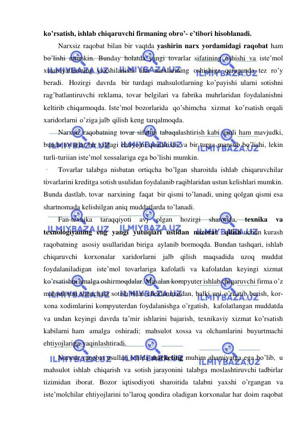  
 
ko’rsatish, ishlab chiqaruvchi firmaning obro’- e’tibori hisoblanadi. 
Narxsiz raqobat bilan bir vaqtda yashirin narx yordamidagi raqobat ham 
bo’lishi mumkin. Bunday holatda yangi tovarlar sifatining oshishi va iste’mol 
xususiyatlarining yaxshilanishi ular narxlarining oshishiga qaraganda tez ro’y 
beradi. Hozirgi davrda bir turdagi mahsulotlarning ko’payishi ularni sotishni 
rag’batlantiruvchi reklama, tovar belgilari va fabrika muhrlaridan foydalanishni 
keltirib chiqarmoqda. Iste’mol bozorlarida qo’shimcha xizmat ko’rsatish orqali 
xaridorlarni o’ziga jalb qilish keng tarqalmoqda. 
Narxsiz raqobatning tovar sifatini tabaqalashtirish kabi usuli ham mavjudki, 
bunda tovarlar bir xildagi ehtiyojni qondirishi va bir turga mansub bo’lishi, lekin 
turli-turiian iste’mol xossalariga ega bo’lishi mumkin. 
Tovarlar talabga nisbatan ortiqcha bo’lgan sharoitda ishlab chiqaruvchilar 
tovarlarini kreditga sotish usulidan foydalanib raqiblaridan ustun kelishlari mumkin. 
Bunda dastlab, tovar narxining faqat bir qismi to’lanadi, uning qolgan qismi esa 
shartnomada kelishilgan aniq muddatlarda to’lanadi. 
Fan-texnika 
taraqqiyoti 
avj 
olgan 
hozirgi 
sharoitda, 
texnika 
va 
texnologiyaning eng yangi yutuqlari ustidan nazorat   qilish uchun kurash 
raqobatning asosiy usullaridan biriga aylanib bormoqda. Bundan tashqari, ishlab 
chiqaruvchi korxonalar xaridorlarni jalb qilish maqsadida uzoq muddat 
foydalaniladigan iste’mol tovarlariga kafolatli va kafolatdan keyingi xizmat 
ko’rsatishni amalga oshirmoqdalar. Masalan kompyuter ishlab chiqaruvchi firma o’z 
mahsulotini shunchaki sotish bilan cheklanmasdan, balki uni o’rnatib berish, kor­ 
xona xodimlarini kompyuterdan foydalanishga o’rgatish, kafolatlangan muddatda 
va undan keyingi davrda ta’mir ishlarini bajarish, texnikaviy xizmat ko’rsatish 
kabilarni ham amalga oshiradi; mahsulot xossa va olchamlarini buyurtmachi 
ehtiyojlariga yaqinlashtiradi. 
Narxsiz raqobat usullari ichida marketing muhim ahamiyatga ega bo’lib, u 
mahsulot ishlab chiqarish va sotish jarayonini talabga moslashtiruvchi tadbirlar 
tizimidan iborat. Bozor iqtisodiyoti sharoitida talabni yaxshi o’rgangan va 
iste’molchilar ehtiyojlarini to’laroq qondira oladigan korxonalar har doim raqobat 
