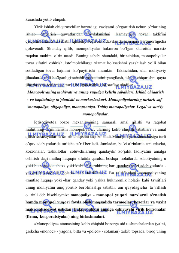  
 
kurashida yutib chiqadi. 
Yirik ishlab chiqaruvchilar bozordagi vaziyatni o’zgartirish uchun o’zlarining 
ishlab 
chiqarish 
quwatlaridan 
foydalanishni 
kamaytirib 
tovar 
taklifini 
qisqartiradilar. Shu sababli iqtisodiy beqarorlik davrlarida ham narx barqarorligicha 
qolaveradi. Shunday qilib, monopoliyalar hukmron bo’lgan sharoitda narxsiz 
raqobat muhim o’rin tutadi. Buning sababi shundaki, birinchidan, monopoliyalar 
tovar sifatini oshirish, iste’molchilarga xizmat ko’rsatishni yaxshilash yo’li bilan 
sotiladigan tovar hajmini ko’paytirishi mumkin. Ikkinchidan, ular moliyaviy 
jihatdan kuchli bo’lganligi sababli mahsulotini yangilash, ishlab chiqarishni qayta 
jihozlash va reklamaga zarur bo’lgan mablag’ni sarflay oladilar. 
Monopoliyaning mohiyati va uning vujudga kelishi sabablari. Ishlab chiqarish 
va kapitalning to’planishi va markazlashuvi. Monopoliyalarning turlari: sof 
monopoliya, oligopoliya, monopsoniya. Tabiiy monopoliyalar. Legal va sunʼiy 
monopoliyalar. 
Iqtisodiyotda bozor mexanizmining samarali amal qilishi va raqobat 
muhitining ta’minlanishi monopoliyalar, ularning kelib chiqish sabablari va amal 
qilish xususiyatlarini ко‘rib chiqishni taqozo etadi. Monopoliya tushunchasiga turli 
o’quv adabiyotlarida turlicha ta’rif beriladi. Jumladan, ba’zi o’rinlarda uni «davlat, 
korxonalar, tashkilotlar, sotuvchilarning qandaydir xo’jalik faoliyatini amalga 
oshirish- dagi mutlaq huquqi» sifatida qaralsa, boshqa holatlarda «faoliyatning u 
yoki bu sohasida shaxs yoki kishilar guruhining har qanday (ba’zi adabiyotlarda - 
yakka) hukmronlik holati» deb ta’riflanadi. Bu ta’riflardagi monopoliyaning 
«mutlaq huquq» yoki «har qanday yoki yakka hukmronlik holati» kabi tavsiflari 
uning mohiyatini aniq yoritib berolmasligi sababli, uni quyidagicha  ta ’riflash 
o ‘rinli deb hisoblaymiz: monopoliya - monopol yuqori narxlarni o’rnatish 
hamda monopol yuqori foyda olish maqsadida tarmoqlar, bozorlar va yaxlit 
makroiqtisodiyot ustidan hukmronlikni amalga oshiruvchi yirik korxonalar 
(firma, korporatsiyalar) ning birlashmalari. 
«Monopoliya» atamasining kelib chiqishi bozorga oid tushunchalardan (ya’ni, 
grekcha «monoc» - yagona, bitta va «poleo» - sotaman) tarkib topsada, biroq uning 
