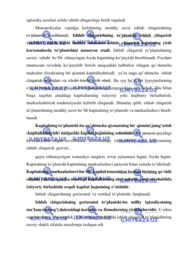  
 
iqtisodiy asoslari aslida ishlab chiqarishga borib taqaladi. 
Monopoliyalar vujudga kelishining moddiy asosi ishlab chiqarishning 
to’planishi hisoblanadi. Ishlab chiqarishning to’planishi ishlab chiqarish 
vositalari, ishchi kuchi hamda mahsulot ishlab chiqarish hajmining yirik 
korxonalarda to’planishini namoyon etadi. Ishlab chiqarish to’planishining 
asosiy sababi bo’lib olinayotgan foyda hajmining ko’payishi hisoblanadi. Foydani 
muntazam ravishda ko’paytirib borish maqsadida tadbirkor olingan qo’shimcha 
mahsulot (foyda)ning bir qismini kapitallashtiradi, ya’ni unga qo’shimcha ishlab 
chiqarish vositalari va ishchi kuchi sotib oladi. Bu esa ba’zi bir korxonalarning 
o’sishi hamda ishlab chiqarish miqyoslarining kengayishiga olib keladi. Shu bilan 
birga raqobat amaldagi kapitallarning ixtiyoriy yoki majburiy birlashtirish, 
markazlashtirish tendensiyasini keltirib chiqaradi. Shunday qilib, ishlab chiqarish 
to’planishining moddiy asosi bo’lib kapitalning to’planishi va markazlashuvi hisob­ 
lanadi. 
Kapitalning to’planishi-bu qo’shimcha qiymatning bir qismini jamg’arish 
(kapitallashtirish) natijasida kapital hajmining oshishidir. Bu jarayon quyidagi 
ko’rsatkichlar orqali tavsiflanadi: korxonadagi ishlovchilar soni, korxonaning 
ishlab chiqarish quwati, 
qayta ishlanayotgan xomashyo miqdori, tovar aylanmasi hajmi, foyda hajmi. 
Kapitalning to’planishi kapitalning markazlashuvi jarayoni bilan yanada to’ldiriladi. 
Kapitalning markazlashuvi-bu bir kapital tomonidan boshqa birining qo’shib 
olinishi yoki bir qancha mustaqil kapitallarning aksiyadorlik jamiyati shaklida 
ixtiyoriy birlashishi orqali kapital hajmining o’sishidir. 
Ishlab chiqarishning gorizontal va vertikal to’planishi farqlanadi. 
Ishlab chiqarishning gorizontal to’planishi-bu milliy iqtsodiyotning 
ma’Ium tarmog’i doirasidagi korxona va firmalarning yiriklashuvidir. U erkin 
raqobat davri, shuningdek, XX asrning boshlarida ishlab chiqarish to’planishining 
asosiy shakli sifatida maydonga tushgan edi. 
