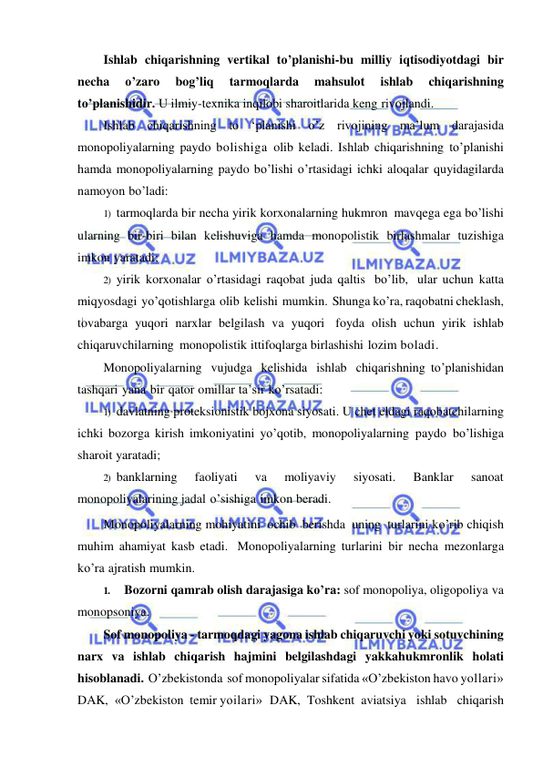  
 
Ishlab chiqarishning vertikal to’planishi-bu milliy iqtisodiyotdagi bir 
necha 
o’zaro 
bog’liq 
tarmoqlarda 
mahsulot 
ishlab 
chiqarishning 
to’planishidir. U ilmiy-texnika inqilobi sharoitlarida keng rivojlandi. 
Ishlab chiqarishning to ‘planishi o’z rivojining ma’lum darajasida 
monopoliyalarning paydo bolishiga olib keladi. Ishlab chiqarishning to’planishi 
hamda monopoliyalarning paydo bo’lishi o’rtasidagi ichki aloqalar quyidagilarda 
namoyon bo’ladi: 
1) tarmoqlarda bir necha yirik korxonalarning hukmron mavqega ega bo’lishi 
ularning bir-biri bilan kelishuviga hamda monopolistik birlashmalar tuzishiga 
imkon yaratadi; 
2) yirik korxonalar o’rtasidagi raqobat juda qaltis bo’lib, ular uchun katta 
miqyosdagi yo’qotishlarga olib kelishi mumkin. Shunga ko’ra, raqobatni cheklash, 
tovabarga yuqori narxlar belgilash va yuqori foyda olish uchun yirik ishlab 
chiqaruvchilarning monopolistik ittifoqlarga birlashishi lozim boladi. 
Monopoliyalarning vujudga kelishida ishlab chiqarishning to’planishidan 
tashqari yana bir qator omillar ta’sir ko’rsatadi: 
1) davlatning proteksionistik bojxona siyosati. U chet eldagi raqobatchilarning 
ichki bozorga kirish imkoniyatini yo’qotib, monopoliyalarning paydo bo’lishiga 
sharoit yaratadi; 
2) banklarning 
faoliyati 
va 
moliyaviy 
siyosati. 
Banklar 
sanoat 
monopoliyalarining jadal o’sishiga imkon beradi. 
Monopoliyalarning mohiyatini ochib berishda uning turlarini ko’rib chiqish 
muhim ahamiyat kasb etadi. Monopoliyalarning turlarini bir necha mezonlarga 
ko’ra ajratish mumkin. 
1. 
Bozorni qamrab olish darajasiga ko’ra: sof monopoliya, oligopoliya va 
monopsoniya. 
Sof monopoliya - tarmoqdagi yagona ishlab chiqaruvchi yoki sotuvchining 
narx va ishlab chiqarish hajmini belgilashdagi yakkahukmronlik holati 
hisoblanadi. O’zbekistonda sof monopoliyalar sifatida «O’zbekiston havo yollari» 
DAK, «O’zbekiston temir yoilari» DAK, Toshkent aviatsiya ishlab chiqarish 
