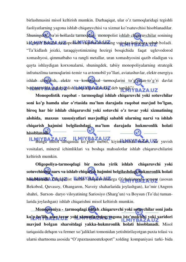  
 
birlashmasini misol keltirish mumkin. Darhaqiqat, ular o’z tarmoqlaridagi tegishli 
faoliyatlarning yagona ishlab chiqaruvchisi va xizmat ko’rsatuvchisi hisoblanadilar. 
Shuningdek, ba’zi hollarda tarmoqdagi monopolist ishlab chiqaruvchilar sonining 
ko’payib borishi monopolistik raqobat holatining vujudga kelishiga sabab boladi. 
“Ta’kidlash joizki, taraqqiyotimizning hozirgi bosqichida faqat uglevodorod 
xomashyosi, qimmatbaho va rangli metallar, uran xomashyosini qazib oladigan va 
qayta ishlaydigan korxonalarni, shuningdek, tabiiy monopoliyalarning strategik 
infratuzilma tarmoqlarini-temir va avtomobil yo’llari, aviatashuvlar, elektr energiya 
ishlab chiqarish, elektr va kommunal tarmoqlarini to’g’ridan-to’g’ri davlat 
boshqaruvida saqlab qolish maqsadga muvofiq, deb topildi”/ 
Monopolistik raqobat - tarmoqdagi ishlab chiqaruvchi yoki sotuvchilar 
soni ko’p hamda ular o’rtasida ma’lum darajada raqobat mavjud bo’lgan, 
biroq har bir ishlab chiqaruvchi yoki sotuvchi o’z tovar yoki xizmatining 
alohida, maxsus xususiyatlari mavjudligi sababli ularning narxi va ishlab 
chiqarish hajmini belgilashdagi ma’lum darajada hukmronlik holati 
hisoblanadi. 
Bunga misol tariqasida ko’plab mebel, kiyim-kechak turlari, kir yuvish 
vositalari, mineral ichimliklari va boshqa mahsulotlar ishlab chiqaruvchilarini 
keltirish mumkin. 
Oligopoliya-tarmoqdagi bir necha yirik ishlab 
chiqaruvchi yoki 
sotuvchining narx va ishlab chiqarish hajmini belgilashdagi hukmronlik holati 
hisoblanadi. Oligopolist ishlab chiqaruvchilarga O’zbekistonda sement (asosan 
Bekobod, Quvasoy, Ohangaron, Navoiy shaharlarida joylashgan), ko’mir (Angren 
shahri, Surxon- daryo viloyatining Sariosiyo (Sharg’un) va Boysun (To’da) tuman- 
larida joylashgan) ishlab chiqarishni misol keltirish mumkin. 
Monopsoniya - tarmoqdagi ishlab chiqaruvchi yoki sotuvchilar soni juda 
ko’p bo’lib, ular tovar yoki xizmatlarining vagona iste’molchisi yoki xaridori 
mavjud bolgan sharoitdagi yakka-hukmronlik holati hisoblanadi. Misol 
tariqasida dehqon va fermer xo’jaliklari tomonidan yetishtirilayotgan paxta tolasi va 
ularni shartnoma asosida “O’zpaxtasanoateksport” xolding kompaniyasi tarki- bida 
