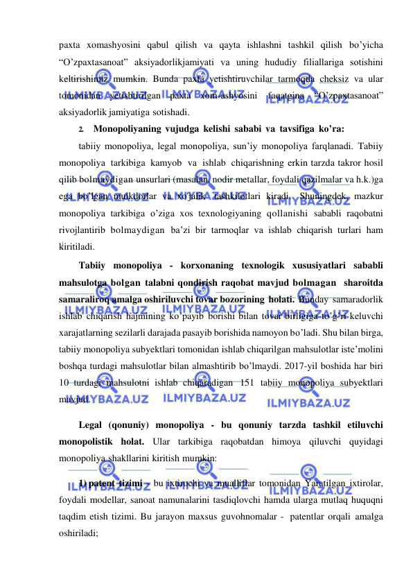  
 
paxta xomashyosini qabul qilish va qayta ishlashni tashkil qilish bo’yicha 
“O’zpaxtasanoat” aksiyadorlikjamiyati va uning hududiy filiallariga sotishini 
keltirishimiz mumkin. Bunda paxta yetishtiruvchilar tarmoqda cheksiz va ular 
tomonidan yetishtirilgan paxta xom-ashyosini 
faqatgina 
“O’zpaxtasanoat” 
aksiyadorlik jamiyatiga sotishadi. 
2. Monopoliyaning vujudga kelishi sababi va tavsifiga ko’ra: 
tabiiy monopoliya, legal monopoliya, sun’iy monopoliya farqlanadi. Tabiiy 
monopoliya tarkibiga kamyob va ishlab chiqarishning erkin tarzda takror hosil 
qilib bolmaydigan unsurlari (masalan, nodir metallar, foydali qazilmalar va h.k.)ga 
ega bo’lgan mulkdorlar va xo'jalik tashkilotlari kiradi. Shuningdek, mazkur 
monopoliya tarkibiga o’ziga xos texnologiyaning qollanishi sababli raqobatni 
rivojlantirib bolmaydigan ba’zi bir tarmoqlar va ishlab chiqarish turlari ham 
kiritiladi. 
Tabiiy monopoliya - korxonaning texnologik xususiyatlari sababli 
mahsulotga bolgan talabni qondirish raqobat mavjud bolmagan sharoitda 
samaraliroq amalga oshiriluvchi tovar bozorining holati. Bunday samaradorlik 
ishlab chiqarish hajmining ko’payib borishi bilan tovar birligiga to’g’ri keluvchi 
xarajatlarning sezilarli darajada pasayib borishida namoyon bo’ladi. Shu bilan birga, 
tabiiy monopoliya subyektlari tomonidan ishlab chiqarilgan mahsulotlar iste’molini 
boshqa turdagi mahsulotlar bilan almashtirib bo’lmaydi. 2017-yil boshida har biri 
10 turdagi mahsulotni ishlab chiqaradigan 151 tabiiy monopoliya subyektlari 
mavjud. 
Legal (qonuniy) monopoliya - bu qonuniy tarzda tashkil etiluvchi 
monopolistik holat. Ular tarkibiga raqobatdan himoya qiluvchi quyidagi 
monopoliya shakllarini kiritish mumkin: 
1) patent tizimi - bu ixtirochi va mualliflar tomonidan Yaratilgan ixtirolar, 
foydali modellar, sanoat namunalarini tasdiqlovchi hamda ularga mutlaq huquqni 
taqdim etish tizimi. Bu jarayon maxsus guvohnomalar - patentlar orqali amalga 
oshiriladi; 
