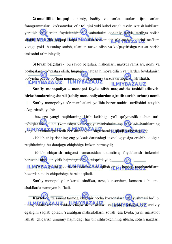 
 
2) mualliflik huquqi - ilmiy, badiiy va san’at asarlari, ijro san’ati 
fonogrammalari, ko’rsatuvlar, efir to’lqini yoki kabel orqali tasvir uzatish kabilarni 
yaratish va ulardan foydalanish munosabatlarini qonuniy tarzda tartibga solish 
shakli. Mualliflik huquqi faqat mualliflar tomonidan o’z mahsulotlarini ma’Ium 
vaqtga yoki butunlay sotish, ulardan nusxa olish va ko’paytirishga ruxsat berish 
imkonini ta’minlaydi; 
3) tovar belgilari - bu savdo belgilari, nishonlari, maxsus ramzlari, nomi va 
boshqalarni ro’yxatga olish, huquqiy jihatdan himoya qilish va ulardan foydalanish 
bo’yicha paydo bo’lgan munosabatlarni qonuniy tarzda tartibga solish shakli. 
Sun’iy monopoliya - monopol foyda olish maqsadida tashkil etiluvchi 
birlashmalarning shartli (tabiiy monopoliyalardan ajratib turish uchun) nomi. 
Sun’iy monopoliya o’z manfaatlari yo’lida bozor muhiti tuzilishini ataylab 
o’zgartiradi, ya’ni: 
- bozorga yangi raqiblarning kirib kelishiga yo’l qo’ymaslik uchun turli 
to’siqlar hosil qiladi (xomashyo va energiya manbalarini egallab oladi; banklarning 
yangi korxonalarga kredit berishini taqiqlashga harakat qiladi va boshqalar); 
- ishlab chiqarishning eng yuksak darajadagi texnologiyasiga erishib, qolgan 
raqiblarining bu darajaga chiqishiga imkon bermaydi; 
- ishlab chiqarish miqyosi samarasidan unumliroq foydalanish imkonini 
beruvchi nisbatan yirik hajmdagi kapitalni qo’llaydi; 
- o’z faoliyatini yuqori darajada reklama qilish orqali boshqa raqobatchilarni 
bozordan siqib chiqarishga harakat qiladi. 
Sun’iy monopoliyalar kartel, sindikat, trest, konsorsium, konsern kabi aniq 
shakllarda namoyon bo’ladi. 
Kartel - bitta sanoat tarmog’idagi bir necha korxonalarning uyushmasi bo’lib, 
uning ishtirokchilari ishlab chiqarish vositalari va mahsulotlariga o’z mulkiy 
egaligini saqlab qoladi, Yaratilgan mahsulotlarni sotish esa kvota, ya’ni mahsulot 
ishlab chiqarish umumiy hajmidagi har bir ishtirokchining ulushi, sotish narxlari, 
