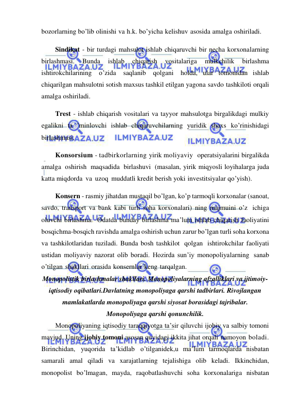  
 
bozorlarning bo’lib olinishi va h.k. bo’yicha kelishuv asosida amalga oshiriladi. 
Sindikat - bir turdagi mahsulot ishlab chiqaruvchi bir necha korxonalarning 
birlashmasi. 
Bunda 
ishlab 
chiqarish 
vositalariga 
mulkchilik 
birlashma 
ishtirokchilarining o’zida saqlanib 
qolgani holda, ular tomonidan ishlab 
chiqarilgan mahsulotni sotish maxsus tashkil etilgan yagona savdo tashkiloti orqali 
amalga oshiriladi. 
Trest - ishlab chiqarish vositalari va tayyor mahsulotga birgalikdagi mulkiy 
egalikni ta ’minlovchi ishlab chiqaruvchilarning yuridik shaxs ko’rinishidagi 
birlashmasi. 
Konsorsium - tadbirkorlarning yirik moliyaviy  operatsiyalarini birgalikda 
amalga oshirish maqsadida birlashuvi (masalan, yirik miqyosli loyihalarga juda 
katta miqdorda va uzoq muddatli kredit berish yoki investitsiyalar qo’yish). 
Konsern - rasmiy jihatdan mustaqil bo’lgan, ko’p tarmoqli korxonalar (sanoat, 
savdo, transport va bank kabi turli soha korxonalari) ning majmuini o’z ichiga 
oluvchi birlashma. Odatda bunday birlashma ma’lum ishlab chiqarish faoliyatini 
bosqichma-bosqich ravishda amalga oshirish uchun zarur bo’lgan turli soha korxona 
va tashkilotlaridan tuziladi. Bunda bosh tashkilot qolgan ishtirokchilar faoliyati 
ustidan moliyaviy nazorat olib boradi. Hozirda sun’iy monopoliyalarning sanab 
o’tilgan shakllari orasida konsernlar keng tarqalgan. 
Monopolistik birlashmalar shakllari. Monopoliyalarning afzalliklari va ijtimoiy-
iqtisodiy oqibatlari.Davlatning monopoliyaga qarshi tadbirlari. Rivojlangan 
mamlakatlarda monopoliyaga qarshi siyosat borasidagi tajribalar. 
Monopoliyaga qarshi qonunchilik. 
Monopoliyaning iqtisodiy taraqqiyotga ta’sir qiluvchi ijobiy va salbiy tomoni 
mavjud. Uning ijobiy tomoni asosan quyidagi ikkita jihat orqali namoyon boladi. 
Birinchidan, yuqorida ta’kidlab o’tilganidek,u ma’lum tarmoqlarda nisbatan 
samarali amal qiladi va xarajatlarning tejalishiga olib keladi. Ikkinchidan, 
monopolist bo’lmagan, mayda, raqobatlashuvchi soha korxonalariga nisbatan 
