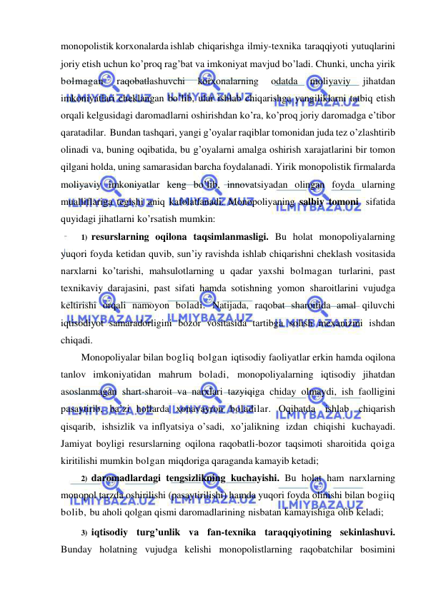  
 
monopolistik korxonalarda ishlab chiqarishga ilmiy-texnika taraqqiyoti yutuqlarini 
joriy etish uchun ko’proq rag’bat va imkoniyat mavjud bo’ladi. Chunki, uncha yirik 
bolmagan 
raqobatlashuvchi 
korxonalarning 
odatda 
moliyaviy 
jihatdan 
imkoniyatlari cheklangan bo’lib, ular ishlab chiqarishga yangiliklarni tatbiq etish 
orqali kelgusidagi daromadlarni oshirishdan ko’ra, ko’proq joriy daromadga e’tibor 
qaratadilar. Bundan tashqari, yangi g’oyalar raqiblar tomonidan juda tez o’zlashtirib 
olinadi va, buning oqibatida, bu g’oyalarni amalga oshirish xarajatlarini bir tomon 
qilgani holda, uning samarasidan barcha foydalanadi. Yirik monopolistik firmalarda 
moliyaviy imkoniyatlar keng bo’lib, innovatsiyadan olingan foyda ularning 
mualliflariga tegishi aniq kafolatlanadi. Monopoliyaning salbiy tomoni sifatida 
quyidagi jihatlarni ko’rsatish mumkin: 
1) resurslarning oqilona taqsimlanmasligi. Bu holat monopoliyalarning 
yuqori foyda ketidan quvib, sun’iy ravishda ishlab chiqarishni cheklash vositasida 
narxlarni ko’tarishi, mahsulotlarning u qadar yaxshi bolmagan turlarini, past 
texnikaviy darajasini, past sifati hamda sotishning yomon sharoitlarini vujudga 
keltirishi orqali namoyon boladi. Natijada, raqobat sharoitida amal qiluvchi 
iqtisodiyot samaradorligini bozor vositasida tartibga solish mexanizmi ishdan 
chiqadi. 
Monopoliyalar bilan bogliq bolgan iqtisodiy faoliyatlar erkin hamda oqilona 
tanlov imkoniyatidan mahrum boladi, monopoliyalarning iqtisodiy jihatdan 
asoslanmagan shart-sharoit va narxlari tazyiqiga chiday olmaydi, ish faolligini 
pasaytirib, ba’zi hollarda xonavayron boladilar. Oqibatda ishlab chiqarish 
qisqarib, ishsizlik va inflyatsiya o’sadi, xo’jalikning izdan chiqishi kuchayadi. 
Jamiyat boyligi resurslarning oqilona raqobatli-bozor taqsimoti sharoitida qoiga 
kiritilishi mumkin bolgan miqdoriga qaraganda kamayib ketadi; 
2) daromadlardagi tengsizlikning kuchayishi. Bu holat ham narxlarning 
monopol tarzda oshirilishi (pasaytirilishi) hamda yuqori foyda olinishi bilan bogiiq 
bolib, bu aholi qolgan qismi daromadlarining nisbatan kamayishiga olib keladi; 
3) iqtisodiy turg’unlik va fan-texnika taraqqiyotining sekinlashuvi. 
Bunday holatning vujudga kelishi monopolistlarning raqobatchilar bosimini 
