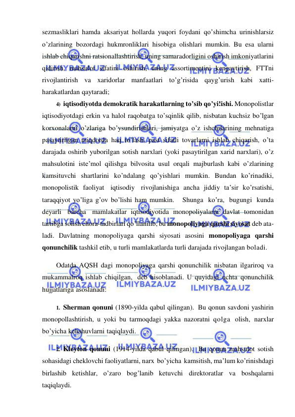  
 
sezmasliklari hamda aksariyat hollarda yuqori foydani qo’shimcha urinishlarsiz 
o’zlarining bozordagi hukmronliklari hisobiga olishlari mumkin. Bu esa ularni 
ishlab chiqarishni ratsionallashtirish, uning samaradorligini oshirish imkoniyatlarini 
qidirish, mahsulot sifatini oshirish, uning assortimentini kengaytirish, FTTni 
rivojlantirish va xaridorlar manfaatlari to’g’risida qayg’urish kabi xatti-
harakatlardan qaytaradi; 
4) iqtisodiyotda demokratik harakatlarning to’sib qo’yi!ishi. Monopolistlar 
iqtisodiyotdagi erkin va halol raqobatga to’sqinlik qilib, nisbatan kuchsiz bo’lgan 
korxonalarni o’zlariga bo’ysundirishlari, jamiyatga o’z ishchilarining mehnatiga 
pasaytirilgan miqdorda haq to’lash, past sifatli tovarlarni ishlab chiqarish, o’ta 
darajada oshirib yuborilgan sotish narxlari (yoki pasaytirilgan xarid narxlari), o’z 
mahsulotini iste’mol qilishga bilvosita usul orqali majburlash kabi o’zlarining 
kamsituvchi shartlarini ko’ndalang qo’yishlari mumkin. Bundan ko’rinadiki, 
monopolistik faoliyat iqtisodiy rivojlanishiga ancha jiddiy ta’sir ko’rsatishi, 
taraqqiyot yo’liga g’ov bo’lishi ham mumkin.   Shunga ko’ra, bugungi kunda 
deyarli barcha mamlakatlar iqtisodiyotida monopoliyalarni davlat tomonidan 
tartibga solish chora-tadbirlari qo’llanilib, bu monopoliyaga qarshi siyosat deb ata- 
ladi. Davlatning monopoliyaga qarshi siyosati asosini monopoliyaga qarshi 
qonunchilik tashkil etib, u turli mamlakatlarda turli darajada rivojlangan boladi. 
Odatda AQSH dagi monopoliyaga qarshi qonunchilik nisbatan ilgariroq va 
mukammalroq ishlab chiqilgan, deb hisoblanadi. U quyidagi uchta qonunchilik 
hujjatlariga asoslanadi: 
1. Sherman qonuni (1890-yilda qabul qilingan). Bu qonun savdoni yashirin 
monopollashtirish, u yoki bu tarmoqdagi yakka nazoratni qolga olish, narxlar 
bo’yicha kelishuvlarni taqiqlaydi. 
2. Kleyton qonuni (1914-yilda qabul qilingan). Bu qonun mahsulot sotish 
sohasidagi cheklovchi faoliyatlarni, narx bo’yicha kamsitish, ma’lum ko’rinishdagi 
birlashib ketishlar, o’zaro bog’lanib ketuvchi direktoratlar va boshqalarni 
taqiqlaydi. 
