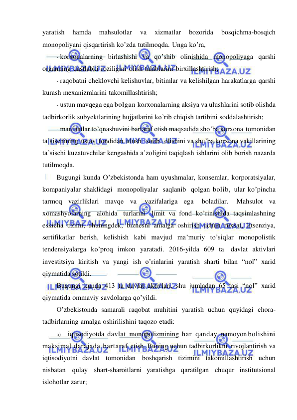  
 
yaratish 
hamda 
mahsulotlar 
va 
xizmatlar 
bozorida 
bosqichma-bosqich 
monopoliyani qisqartirish ko’zda tutilmoqda. Unga ko’ra, 
- korxonalarning birlashishi va qo’shib olinishida monopoliyaga qarshi 
organning dastlabki roziligini olish talablarini birxillashtirish; 
- raqobatni cheklovchi kelishuvlar, bitimlar va kelishilgan harakatlarga qarshi 
kurash mexanizmlarini takomillashtirish; 
- ustun mavqega ega bolgan korxonalarning aksiya va ulushlarini sotib olishda 
tadbirkorlik subyektlarining hujjatlarini ko’rib chiqish tartibini soddalashtirish; 
- manfaatlar to’qnashuvini bartaraf etish maqsadida sho’ba korxona tomonidan 
ta’sischining ustav fondidan ulush   sotib   olishini va shu’ba korxona vakillarining 
ta’sischi kuzatuvchilar kengashida a’zoligini taqiqlash ishlarini olib borish nazarda 
tutilmoqda. 
Bugungi kunda O’zbekistonda ham uyushmalar, konsemlar, korporatsiyalar, 
kompaniyalar shaklidagi monopoliyalar saqlanib qolgan bolib, ular ko’pincha 
tarmoq vazirliklari mavqe va 
vazifalariga ega 
boladilar. 
Mahsulot va 
xomashyolarning alohida turlarini limit va fond ko’rinishida taqsimlashning 
eskicha tizimi, shuningdek, biznesni amalga oshirish uchun ruxsat, litsenziya, 
sertifikatlar berish, kelishish kabi mavjud ma’muriy to’siqlar monopolistik 
tendensiyalarga ko’proq imkon yaratadi. 2016-yilda 609 ta davlat aktivlari 
investitsiya kiritish va yangi ish o’rinlarini yaratish sharti bilan “nol” xarid 
qiymatida sotildi. 
Bugungi kunda 413 ta davlat aktivlari, shu jumladan 65 tasi “nol” xarid 
qiymatida ommaviy savdolarga qo’yildi. 
O’zbekistonda samarali raqobat muhitini yaratish uchun quyidagi chora-
tadbirlarning amalga oshirilishini taqozo etadi: 
a) iqtisodiyotda davlat monopolizmining har qanday namoyon bolishini 
maksimal darajada bartaraf etish. Buning uchun tadbirkorlikni rivojlantirish va 
iqtisodiyotni davlat tomonidan boshqarish tizimini takomillashtirish uchun 
nisbatan qulay shart-sharoitlarni yaratishga qaratilgan chuqur institutsional 
islohotlar zarur; 
