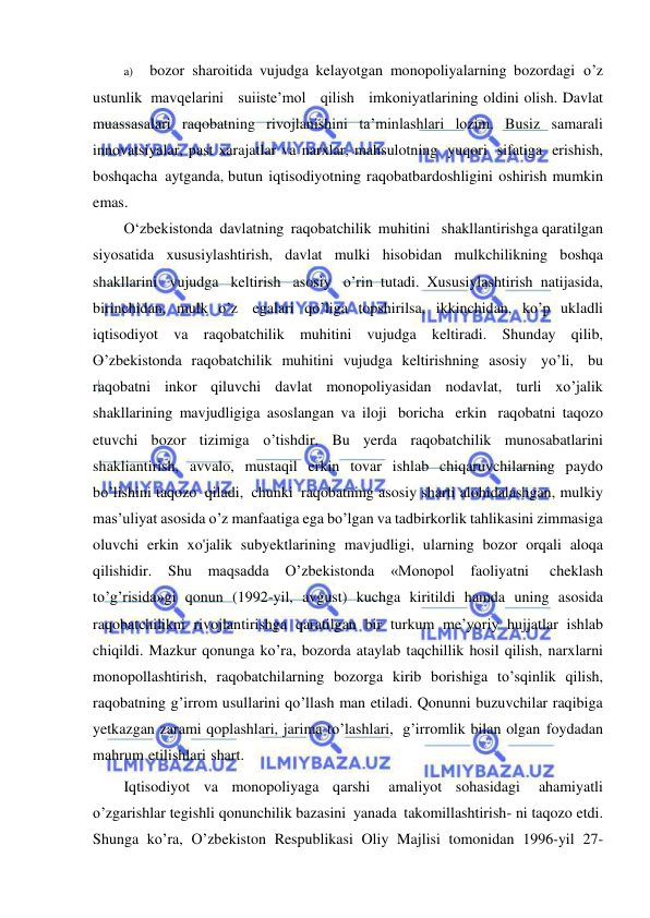  
 
a) 
bozor sharoitida vujudga kelayotgan monopoliyalarning bozordagi o’z   
ustunlik mavqelarini   suiiste’mol   qilish   imkoniyatlarining oldini olish. Davlat 
muassasalari raqobatning rivojlanishini ta’minlashlari lozim. Busiz samarali 
innovatsiyalar, past xarajatlar va narxlar, mahsulotning yuqori sifatiga erishish, 
boshqacha aytganda, butun iqtisodiyotning raqobatbardoshligini oshirish mumkin 
emas. 
О‘zbekistonda davlatning raqobatchilik muhitini   shakllantirishga qaratilgan 
siyosatida xususiylashtirish, davlat mulki hisobidan mulkchilikning boshqa 
shakllarini vujudga keltirish asosiy o’rin tutadi. Xususiylashtirish natijasida, 
birinchidan, mulk o’z egalari qo’liga topshirilsa, ikkinchidan, ko’p ukladli 
iqtisodiyot va raqobatchilik muhitini vujudga keltiradi. Shunday qilib, 
O’zbekistonda raqobatchilik muhitini vujudga keltirishning asosiy yo’li, bu 
raqobatni inkor qiluvchi davlat monopoliyasidan nodavlat, turli xo’jalik 
shakllarining mavjudligiga asoslangan va iloji boricha erkin raqobatni taqozo 
etuvchi bozor tizimiga o’tishdir. Bu yerda raqobatchilik munosabatlarini 
shakliantirish, avvalo, mustaqil erkin tovar ishlab chiqaruvchilarning paydo 
bo’lishini taqozo qiladi, chunki raqobatning asosiy sharti alohidalashgan, mulkiy 
mas’uliyat asosida o’z manfaatiga ega bo’lgan va tadbirkorlik tahlikasini zimmasiga 
oluvchi erkin xo'jalik subyektlarining mavjudligi, ularning bozor orqali aloqa 
qilishidir. 
Shu 
maqsadda 
О’zbekistonda 
«Monopol 
faoliyatni 
cheklash 
to’g’risida»gi qonun (1992-yil, avgust) kuchga kiritildi hamda uning asosida 
raqobatchilikni rivojlantirishga qaratilgan bir turkum me’yoriy hujjatlar ishlab 
chiqildi. Mazkur qonunga ko’ra, bozorda ataylab taqchillik hosil qilish, narxlarni 
monopollashtirish, raqobatchilarning bozorga kirib borishiga to’sqinlik qilish, 
raqobatning g’irrom usullarini qo’llash man etiladi. Qonunni buzuvchilar raqibiga 
yetkazgan zarami qoplashlari, jarima to’lashlari, g’irromlik bilan olgan foydadan 
mahrum etilishlari shart. 
Iqtisodiyot va monopoliyaga qarshi 
amaliyot sohasidagi 
ahamiyatli 
o’zgarishlar tegishli qonunchilik bazasini yanada takomillashtirish- ni taqozo etdi. 
Shunga ko’ra, O’zbekiston Respublikasi Oliy Majlisi tomonidan 1996-yil 27-
