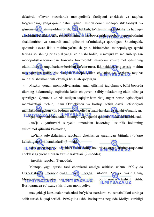  
 
dekabrda «Tovar bozorlarida monopolistik faoliyatni cheklash va raqobat 
to’g’risida»gi yangi qonun qabul qilindi. Ushbu qonun monopolistik faoliyat va 
g’irrom raqobatning oldini olish, uni cheklash, to’xtatishning tashkiliy va huquqiy 
asoslarini belgilab berib, respublikaning tovar bozorlarida raqobat munosabatlarini 
shakllantirish va samarali amal qilishini ta’minlashga qaratilgan. Shuningdek, 
qonunda asosan ikkita muhim yo’nalish, ya’ni birinchidan, monopoliyaga qarshi 
taribga solishning prinsipial yangi ko’rinishi bolib, u mavjud va saqlanib qolgan 
monopolistlar tomonidan bozorda hukmronlik mavqeini suiiste’mol qilishning   
oldini olish va unga barham berishni ko’zda tutsa, ikkinchidan, eng asosiy muhim 
masalalardan bolib hisoblangan monopoliyadan chiqarish va sogiom raqobat 
muhitini shakllantirish ekanligi belgilab qo’yilgan. 
Mazkur qonun monopoliyalarning amal qilishini taqiqlamay, balki bozorda 
ularning hukmronligi oqibatida kelib chiquvchi salbiy holatlarning oldini olishga 
qaratilgan. Qonunda ko’zda tutilgan taqiqlar ham rivojlangan bozor iqtisodiyoti 
mamlakatlari uchun, ham O’zbekiston va boshqa o’tish davri iqtisodiyoti 
mamlakatlari uchun xos bolgan monopolistlar xatti-harakatiga qarshi o’matilgan. 
Quyidagi hatti-harakatlar monopoliyaga qarshi qonunchilikka zid hisoblanadi: 
- xo’jalik yurituvchi subyekt tomonidan bozordagi ustunlik holatining 
suiste’mol qilinishi (5-modda); 
- xo’jalik subyektlarining raqobatni cheklashga qaratilgan bitimlari (o’zaro 
kelishilgan xatti-harakatlari) (6-modda); 
- davlat boshqaruvi organlari va mahalliy hokimiyat organlarining raqobatni 
cheklashga yo’naltirilgan xatti-harakatlari (7-modda); 
- insofsiz raqobat (8-modda). 
Monopoliyaga qarshi faol choralarni amalga oshirish uchun 1992-yilda 
O’zbekistonda monopoliyaga 
qarshi organ 
sifatida Moliya vazirligining 
Monopoliyaga qarshi va narx siyosati bosh boshqarmasi 
tashkil 
etildi. 
Boshqarmaga ro’yxatga kiritilgan monopoliya 
mavqeidagi korxonalar mahsuloti bo’yicha narxlarni va rentabellikni tartibga 
solib turish huquqi berildi. 1996-yilda ushbu boshqarma negizida Moliya vazirligi 
