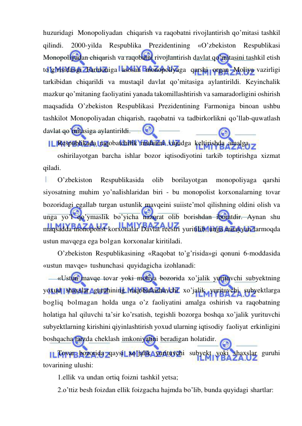  
 
huzuridagi Monopoliyadan chiqarish va raqobatni rivojlantirish qo’mitasi tashkil 
qilindi. 
2000-yilda 
Respublika 
Prezidentining 
«O’zbekiston 
Respublikasi 
Monopoliyadan chiqarish va raqobatni rivojlantirish davlat qo’mitasini tashkil etish 
to’g’risida»gi Farmoniga asosan monopoliyaga qarshi organ Moliya vazirligi 
tarkibidan chiqarildi va mustaqil davlat qo’mitasiga aylantirildi. Keyinchalik 
mazkur qo’mitaning faoliyatini yanada takomillashtirish va samaradorligini oshirish 
maqsadida O’zbekiston Respublikasi Prezidentining Farmoniga binoan ushbu 
tashkilot Monopoliyadan chiqarish, raqobatni va tadbirkorlikni qo’llab-quwatlash 
davlat qo’mitasiga aylantirildi. 
Respublikada raqobatchilik muhitini vujudga keltirishda amalga 
oshirilayotgan barcha ishlar bozor iqtisodiyotini tarkib toptirishga xizmat 
qiladi. 
O’zbekiston 
Respublikasida 
olib 
borilayotgan 
monopoliyaga qarshi 
siyosatning muhim yo’naIishlaridan biri - bu monopolist korxonalarning tovar 
bozoridagi egallab turgan ustunlik mavqeini suiiste’mol qilishning oldini olish va 
unga yo’l qo’ymaslik bo’yicha nazorat olib borishdan iboratdir. Aynan shu 
maqsadda monopolist korxonalar Davlat reestri yuritilib, unga muayyan tarmoqda 
ustun mavqega ega bolgan korxonalar kiritiladi. 
O’zbekiston Respublikasining «Raqobat to’g’risida»gi qonuni 6-moddasida 
«ustun mavqe» tushunchasi quyidagicha izohlanadi: 
«Ustun mavqe tovar yoki moliya bozorida xo’jalik yurituvchi subyektning 
yoxud shaxslar guruhining raqobatlashuvchi xo’jalik yurituvchi subyektlarga 
bogliq bolmagan holda unga o’z faoliyatini amalga oshirish va raqobatning 
holatiga hal qiluvchi ta’sir ko’rsatish, tegishli bozorga boshqa xo’jalik yurituvchi 
subyektlarning kirishini qiyinlashtirish yoxud ularning iqtisodiy faoliyat erkinligini 
boshqacha tarzda cheklash imkoniyatini beradigan holatidir. 
Tovar bozorida qaysi xo’jalik yurituvchi subyekt yoki shaxslar guruhi 
tovarining ulushi: 
1.ellik va undan ortiq foizni tashkil yetsa; 
2.o’ttiz besh foizdan ellik foizgacha hajmda bo’lib, bunda quyidagi shartlar: 
